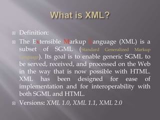  Definition:
 The Extensible Markup Language (XML) is a
subset of SGML (Standard Generalized Markup
Language). Its goal is to enable generic SGML to
be served, received, and processed on the Web
in the way that is now possible with HTML.
XML has been designed for ease of
implementation and for interoperability with
both SGML and HTML.
 Versions: XML 1.0, XML 1.1, XML 2.0
 