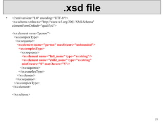 .xsd file
• <?xml version="1.0" encoding="UTF-8"?>
<xs:schema xmlns:xs="http://www.w3.org/2001/XMLSchema"
elementFormDefault="qualified">
<xs:element name="person">
  <xs:complexType>
    <xs:sequence>
      <xs:element name="person" maxOccurs="unbounded">
        <xs:complexType>
          <xs:sequence>
            <xs:element name="full_name" type="xs:string"/>
            <xs:element name="child_name" type="xs:string"
            minOccurs="0" maxOccurs="5"/>
          </xs:sequence>
        </xs:complexType>
      </xs:element>
    </xs:sequence>
  </xs:complexType>
</xs:element>
</xs:schema>
21
 