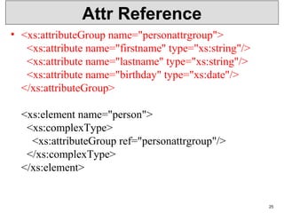 Attr Reference
• <xs:attributeGroup name="personattrgroup">
  <xs:attribute name="firstname" type="xs:string"/>
  <xs:attribute name="lastname" type="xs:string"/>
  <xs:attribute name="birthday" type="xs:date"/>
</xs:attributeGroup>
<xs:element name="person">
  <xs:complexType>
    <xs:attributeGroup ref="personattrgroup"/>
  </xs:complexType>
</xs:element>
25
 