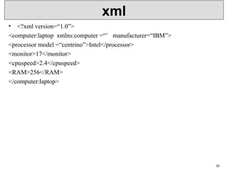 xml
• <?xml version=“1.0”>
<computer:laptop  xmlns:computer =“’   manufacturer=“IBM”>
<processor model =“centrino”>Intel</processor>
<monitor>17</monitor>
<cpuspeed>2.4</cpuspeed>
<RAM>256</RAM>
</computer:laptop>
30
 