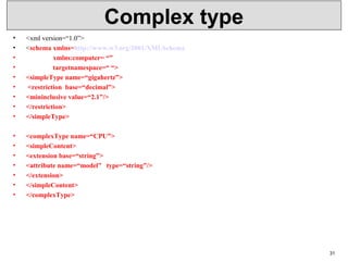 Complex type
• <xml version=“1.0”>
• <schema xmlns=http://www.w3.org/2001/XMLSchema
•                 xmlns:computer= “”
•                 targetnamespace=“ “>
• <simpleType name=“gigahertz”>
•  <restriction  base=“decimal”>
• <mininclusive value=“2.1”/>
• </restriction>
• </simpleType>
• <complexType name=“CPU”>
• <simpleContent>
• <extension base=“string”>
• <attribute name=“model”   type=“string”/>
• </extension>
• </simpleContent>
• </complexType>
31
 