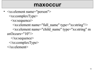 maxoccur
• <xs:element name="person">
  <xs:complexType>
    <xs:sequence>
      <xs:element name="full_name" type="xs:string"/>
      <xs:element name="child_name" type="xs:string" m
axOccurs="10"/>
    </xs:sequence>
  </xs:complexType>
</xs:element>
18
 