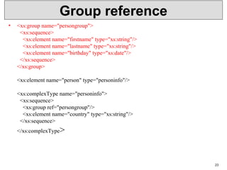 Group reference
• <xs:group name="persongroup">
  <xs:sequence>
    <xs:element name="firstname" type="xs:string"/>
    <xs:element name="lastname" type="xs:string"/>
    <xs:element name="birthday" type="xs:date"/>
  </xs:sequence>
</xs:group>
<xs:element name="person" type="personinfo"/>
<xs:complexType name="personinfo">
  <xs:sequence>
    <xs:group ref="persongroup"/>
    <xs:element name="country" type="xs:string"/>
  </xs:sequence>
</xs:complexType>
23
 
