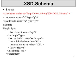 XSD-Schema
• Syntax
<xs:schema xmlns:xs="http://www.w3.org/2001/XMLSchema">
<xs:element name="x" type="y"/>
<xs:attribute name="x" type="y"/>
Example
Simple Type
<xs:element name="age">
<xs:simpleType>
<xs:restriction base="xs:integer">
<xs:minInclusive value="0"/>
<xs:maxInclusive value="100"/>
</xs:restriction>
</xs:simpleType>
</xs:element>
5
 