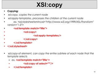XSl:copy
• Copying:
• xsl:copy, copies the current node
• xsl:apply-templates, processes the children of the current node
• ex. <xsl:stylesheetxmlns:xsl="http://www.w3.org/1999/XSL/Transform"
version="1.0">
• <xsl:template match="title">
• <xsl:copy>
• <xsl:apply-templates/>
• </xsl:copy>
• </xsl:template>
• </xsl:stylesheet>
• xsl:copy-of element, can copy the entire subtree of each node that the
template selects
– ex. <xsl:template match="title“>
– <xsl:copy-of select="*"/>
– </xsl:template>
14
 
