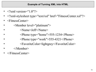 Example of Turning XML into HTML
• <?xml version="1.0"?>
• <?xml-stylesheet type="text/xsl" href="FitnessCenter.xsl"?>
• <FitnessCenter>
•         <Member level="platinum">
•                 <Name>Jeff</Name>
•                 <Phone type="home">555-1234</Phone>
•                 <Phone type="work">555-4321</Phone>
•                 <FavoriteColor>lightgrey</FavoriteColor>
•         </Member>
• </FitnessCenter>
15
 