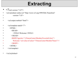 Extracting
• <?xml version="1.0"?>
• <xsl:stylesheet xmlns:xsl="http://www.w3.org/1999/XSL/Transform"
• version="1.0">
•
• <xsl:output method="html"/>
• <xsl:template match="/">
• <HTML>
• <HEAD>
• <TITLE>Welcome</TITLE>
• </HEAD>
• <BODY bgcolor="{/FitnessCenter/Member/FavoriteColor}">
• Welcome <xsl:value-of select="/FitnessCenter/Member/Name"/>!
• </BODY>
• </HTML>
• </xsl:template>
• </xsl:stylesheet>
17
 