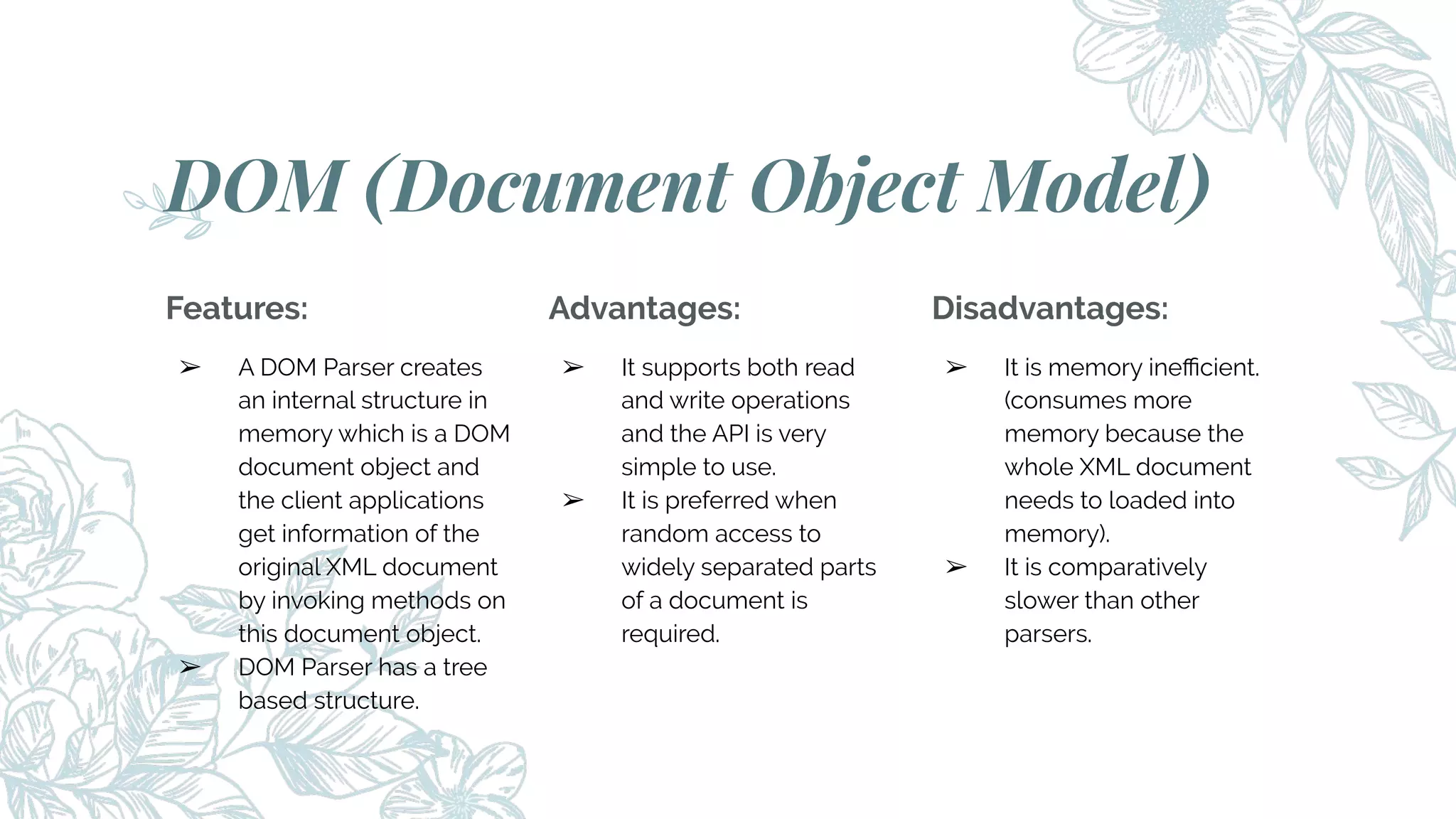 Features:
➢ A DOM Parser creates
an internal structure in
memory which is a DOM
document object and
the client applications
get information of the
original XML document
by invoking methods on
this document object.
➢ DOM Parser has a tree
based structure.
DOM (Document Object Model)
Advantages:
➢ It supports both read
and write operations
and the API is very
simple to use.
➢ It is preferred when
random access to
widely separated parts
of a document is
required.
Disadvantages:
➢ It is memory ineﬃcient.
(consumes more
memory because the
whole XML document
needs to loaded into
memory).
➢ It is comparatively
slower than other
parsers.
 