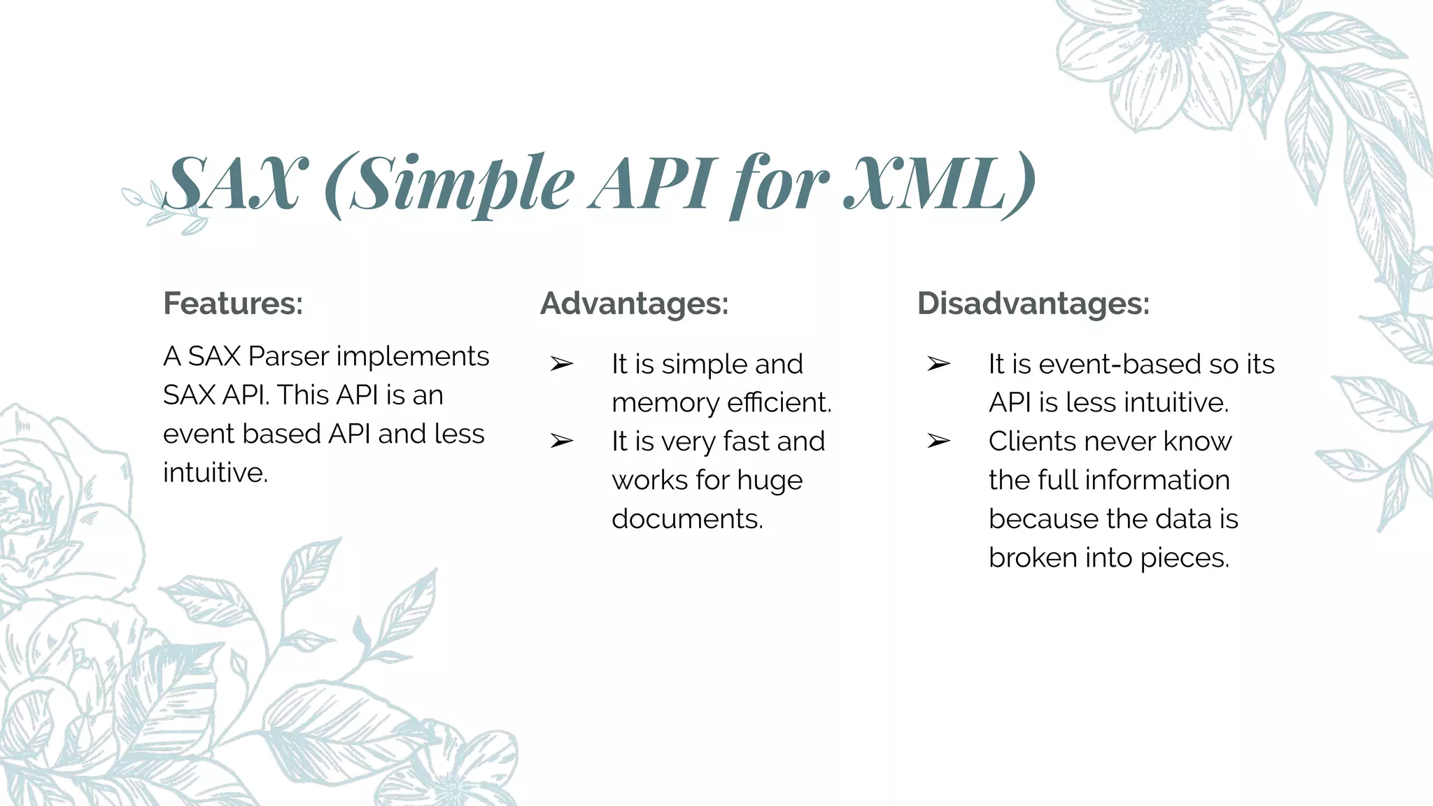 Features:
A SAX Parser implements
SAX API. This API is an
event based API and less
intuitive.
SAX (Simple API for XML)
Advantages:
➢ It is simple and
memory eﬃcient.
➢ It is very fast and
works for huge
documents.
Disadvantages:
➢ It is event-based so its
API is less intuitive.
➢ Clients never know
the full information
because the data is
broken into pieces.
 
