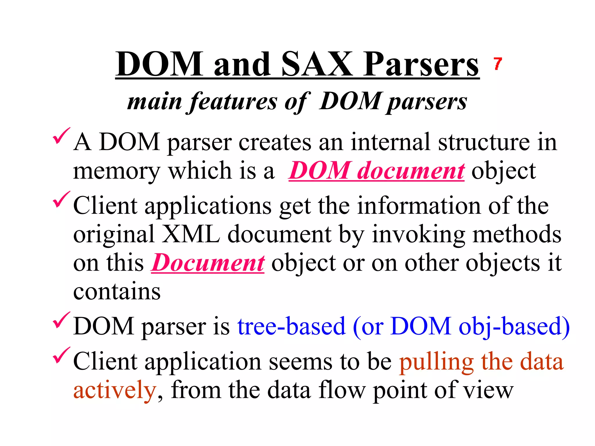 DOM and SAX Parsers
       main features of DOM parsers
A DOM parser creates an internal structure in
 memory which is a DOM document object
Client applications get the information of the
 original XML document by invoking methods
 on this Document object or on other objects it
 contains
DOM parser is tree-based (or DOM obj-based)
Client application seems to be pulling the data
 actively, from the data flow point of view
 
