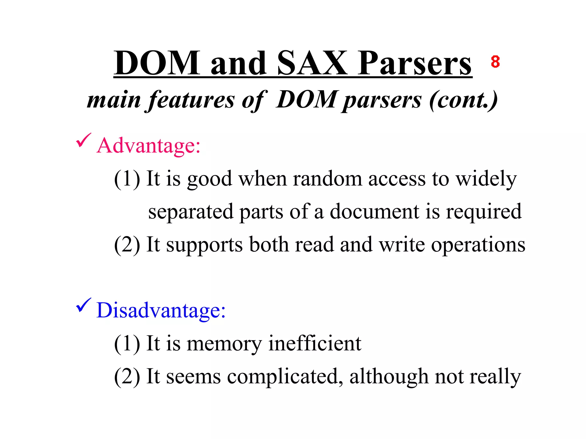 DOM and SAX Parsers
 main features of DOM parsers (cont.)
 Advantage:
   (1) It is good when random access to widely
       separated parts of a document is required
   (2) It supports both read and write operations

 Disadvantage:
   (1) It is memory inefficient
   (2) It seems complicated, although not really
 