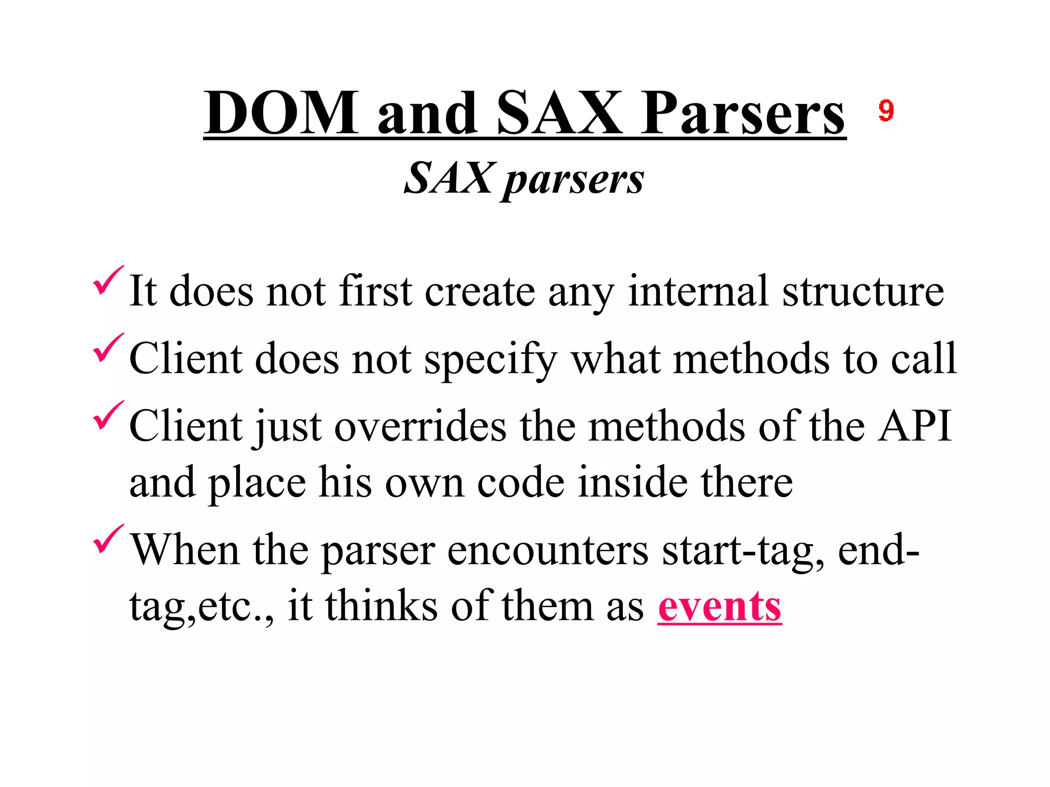 DOM and SAX Parsers
                 SAX parsers

It does not first create any internal structure
Client does not specify what methods to call
Client just overrides the methods of the API
 and place his own code inside there
When the parser encounters start-tag, end-
 tag,etc., it thinks of them as events
 