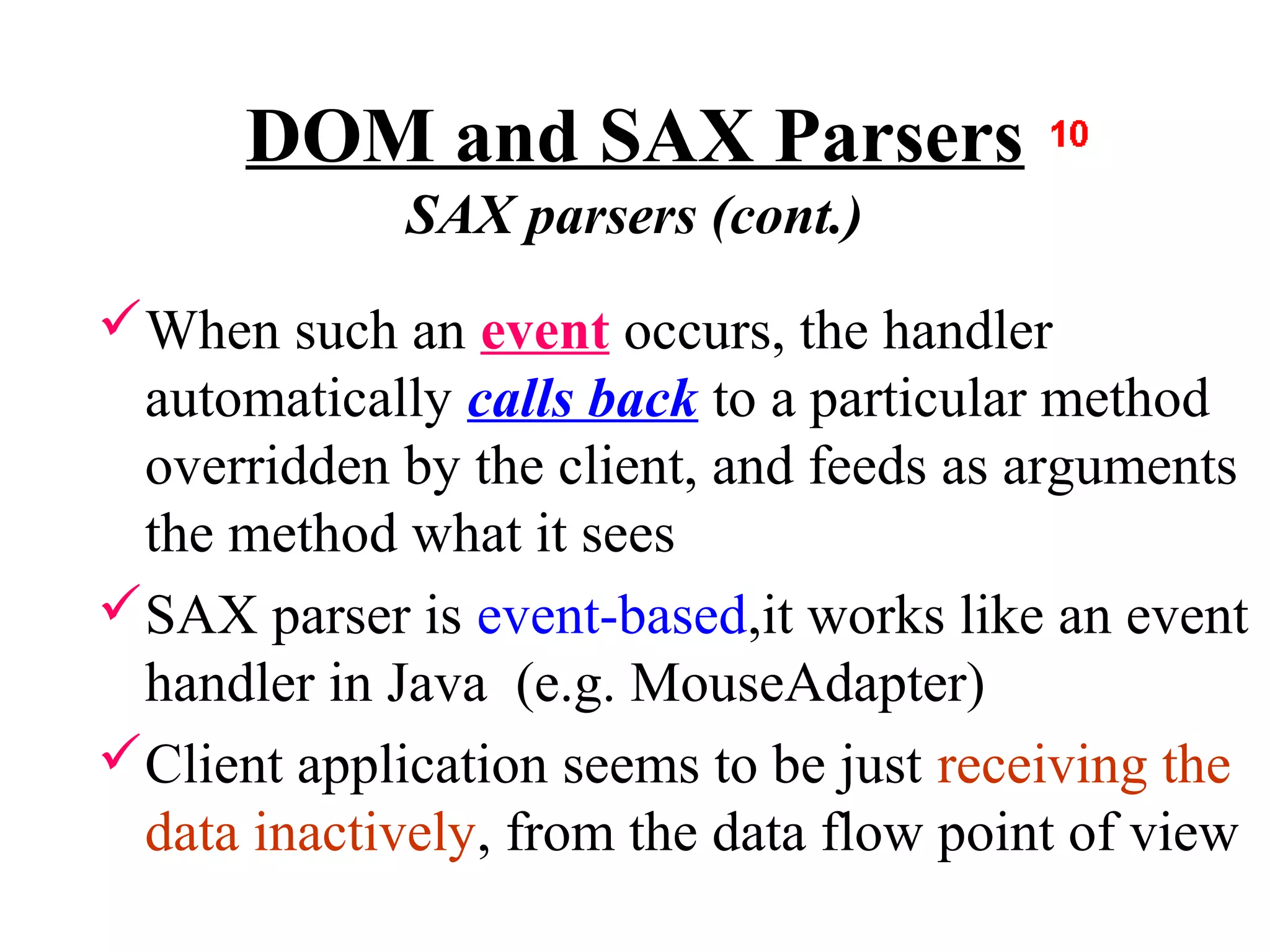 DOM and SAX Parsers
             SAX parsers (cont.)
When such an event occurs, the handler
 automatically calls back to a particular method
 overridden by the client, and feeds as arguments
 the method what it sees
SAX parser is event-based,it works like an event
 handler in Java (e.g. MouseAdapter)
Client application seems to be just receiving the
 data inactively, from the data flow point of view
 