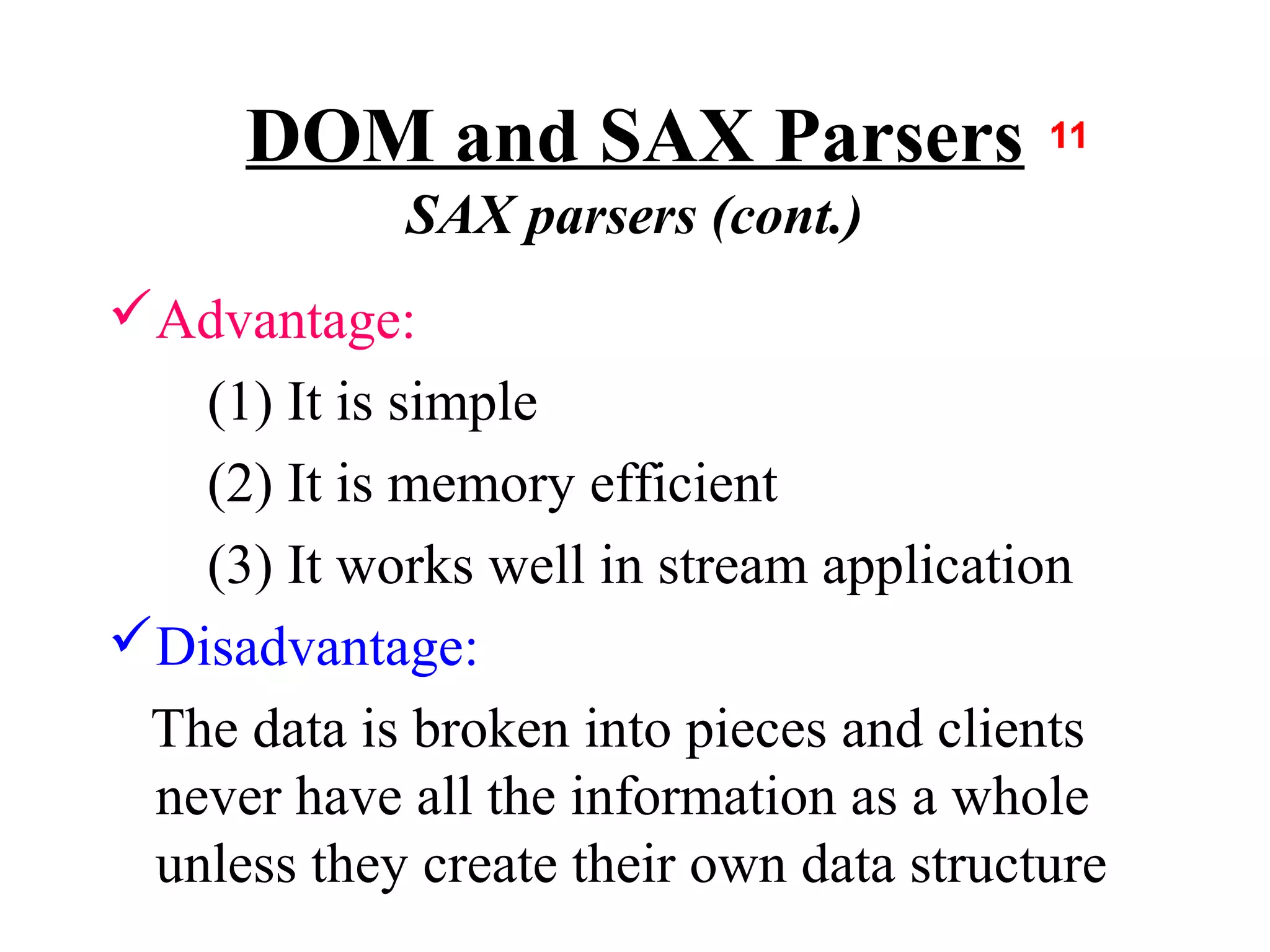 DOM and SAX Parsers
             SAX parsers (cont.)
Advantage:
   (1) It is simple
   (2) It is memory efficient
   (3) It works well in stream application
Disadvantage:
 The data is broken into pieces and clients
 never have all the information as a whole
 unless they create their own data structure
 