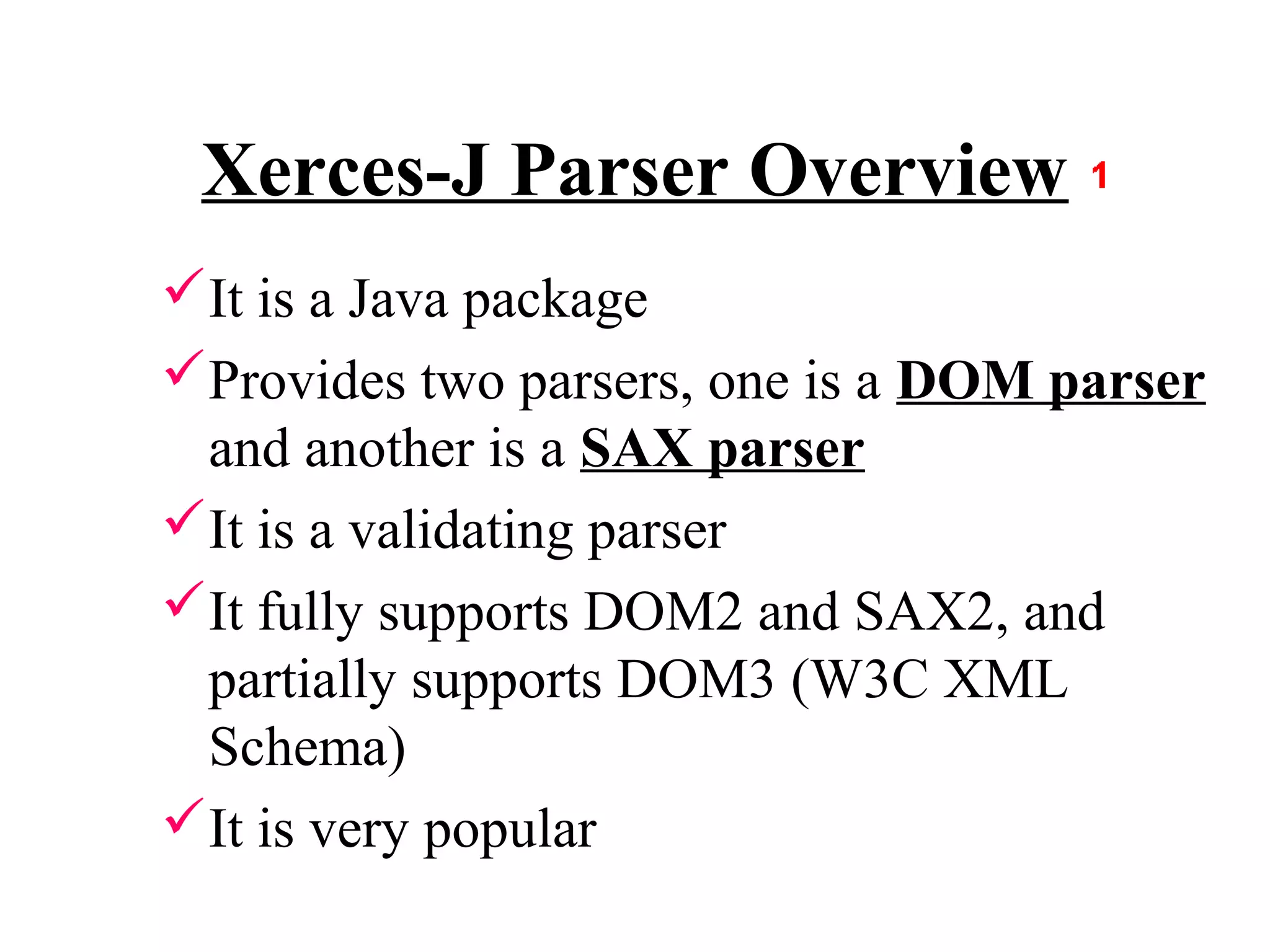 Xerces-J Parser Overview
It is a Java package
Provides two parsers, one is a DOM parser
 and another is a SAX parser
It is a validating parser
It fully supports DOM2 and SAX2, and
 partially supports DOM3 (W3C XML
 Schema)
It is very popular
 