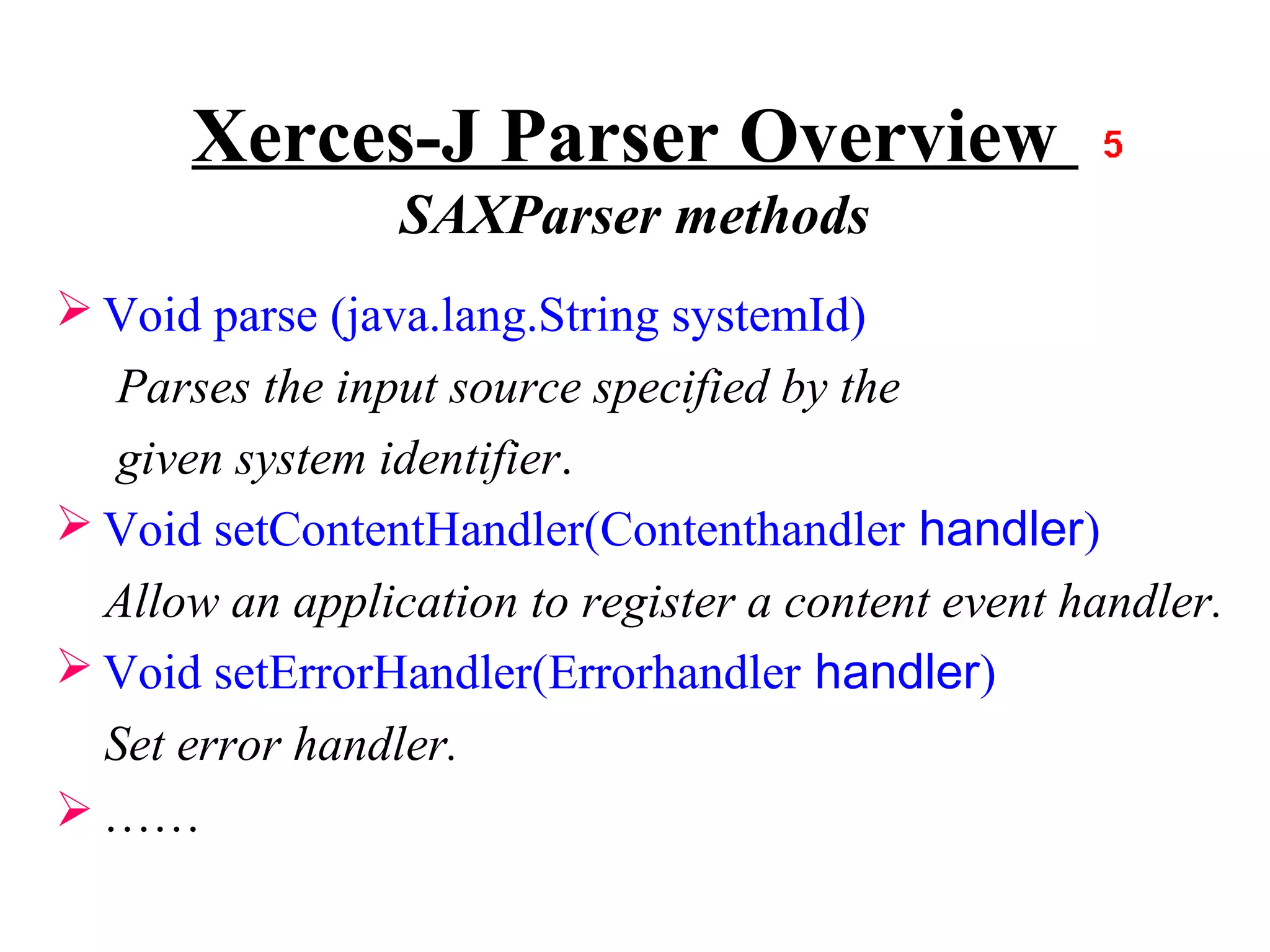 Xerces-J Parser Overview
                 SAXParser methods
 Void parse (java.lang.String systemId)
   Parses the input source specified by the
   given system identifier.
 Void setContentHandler(Contenthandler handler)
  Allow an application to register a content event handler.
 Void setErrorHandler(Errorhandler handler)
  Set error handler.
 ……
 