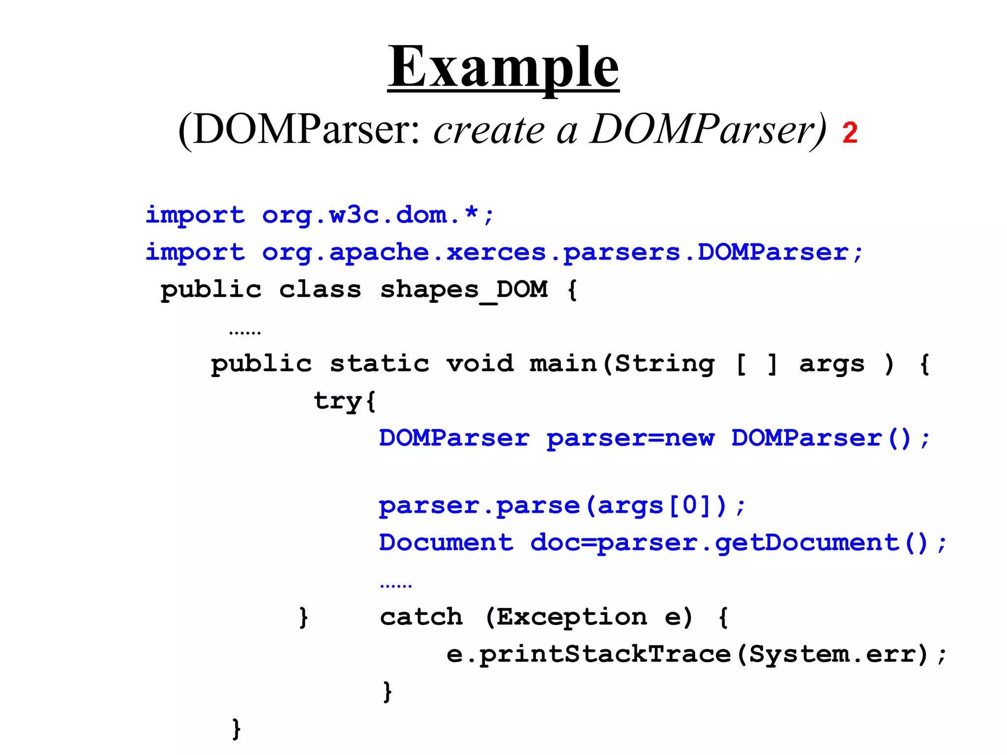 Example
  (DOMParser: create a DOMParser)
import org.w3c.dom.*;
import org.apache.xerces.parsers.DOMParser;
 public class shapes_DOM {
     ……
    public static void main(String [ ] args ) {
          try{
               DOMParser parser=new DOMParser();

              parser.parse(args[0]);
              Document doc=parser.getDocument();
              ……
         }    catch (Exception e) {
                  e.printStackTrace(System.err);
              }
     }
 