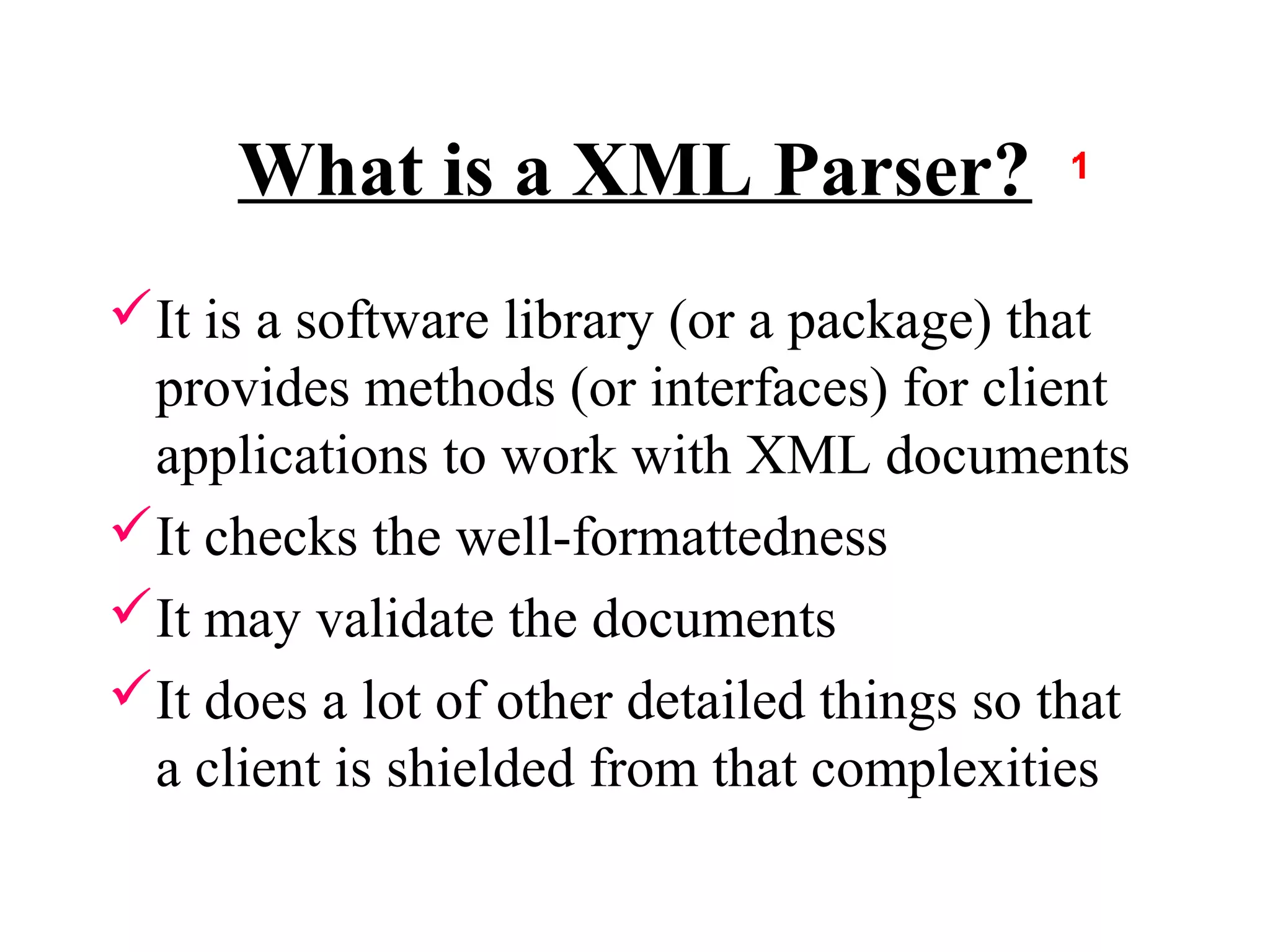 What is a XML Parser?
It is a software library (or a package) that
 provides methods (or interfaces) for client
 applications to work with XML documents
It checks the well-formattedness
It may validate the documents
It does a lot of other detailed things so that
 a client is shielded from that complexities
 