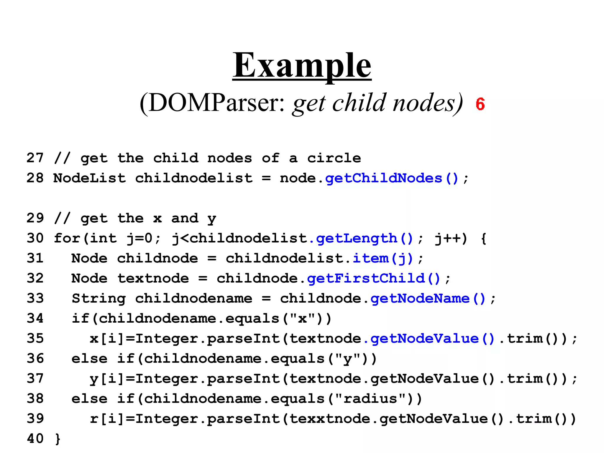 Example
            (DOMParser: get child nodes)
27 // get the child nodes of a circle
28 NodeList childnodelist = node.getChildNodes();

29 // get the x and y
30 for(int j=0; j<childnodelist.getLength(); j++) {
31   Node childnode = childnodelist.item(j);
32   Node textnode = childnode.getFirstChild();
33   String childnodename = childnode.getNodeName();
34   if(childnodename.equals("x"))
35     x[i]=Integer.parseInt(textnode.getNodeValue().trim());
36   else if(childnodename.equals("y"))
37     y[i]=Integer.parseInt(textnode.getNodeValue().trim());
38   else if(childnodename.equals("radius"))
39     r[i]=Integer.parseInt(texxtnode.getNodeValue().trim())
40 }
 