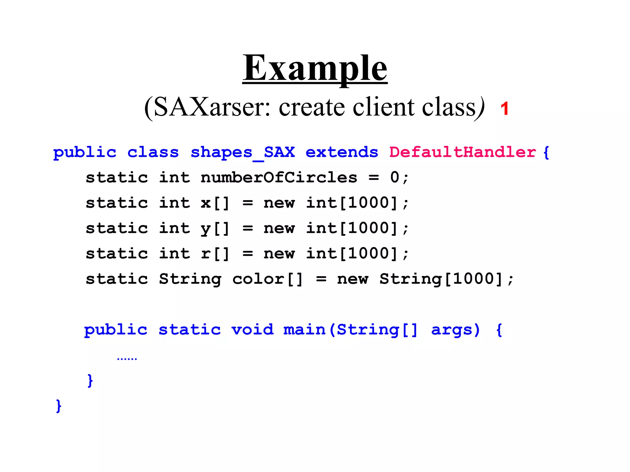 Example
         (SAXarser: create client class)
public class shapes_SAX extends DefaultHandler {
   static int numberOfCircles = 0;
   static int x[] = new int[1000];
   static int y[] = new int[1000];
   static int r[] = new int[1000];
   static String color[] = new String[1000];

    public static void main(String[] args) {
       ……
    }
}
 