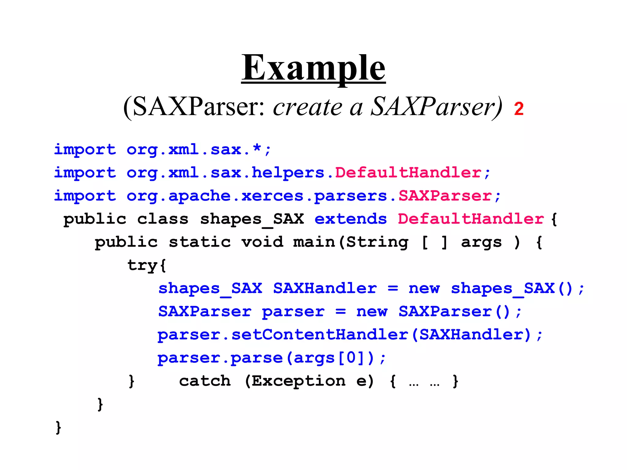 Example
      (SAXParser: create a SAXParser)
import org.xml.sax.*;
import org.xml.sax.helpers.DefaultHandler;
import org.apache.xerces.parsers.SAXParser;
  public class shapes_SAX extends DefaultHandler {
     public static void main(String [ ] args ) {
        try{
           shapes_SAX SAXHandler = new shapes_SAX();
           SAXParser parser = new SAXParser();
           parser.setContentHandler(SAXHandler);
           parser.parse(args[0]);
        }    catch (Exception e) { … … }
     }
}
 