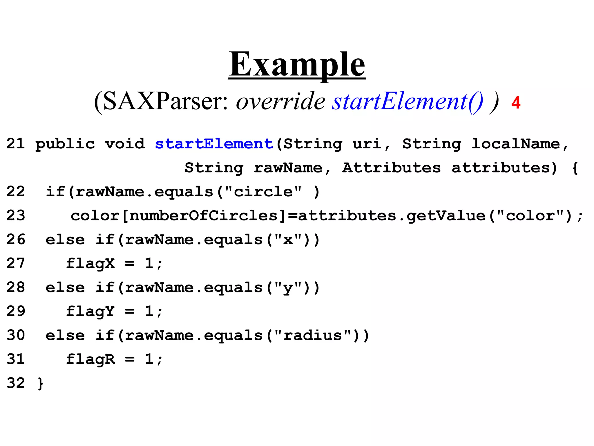 Example
        (SAXParser: override startElement() )
21 public void startElement(String uri, String localName,
                   String rawName, Attributes attributes) {
22 if(rawName.equals("circle" )
23     color[numberOfCircles]=attributes.getValue("color");
26 else if(rawName.equals("x"))
27    flagX = 1;
28 else if(rawName.equals("y"))
29    flagY = 1;
30 else if(rawName.equals("radius"))
31    flagR = 1;
32 }
 