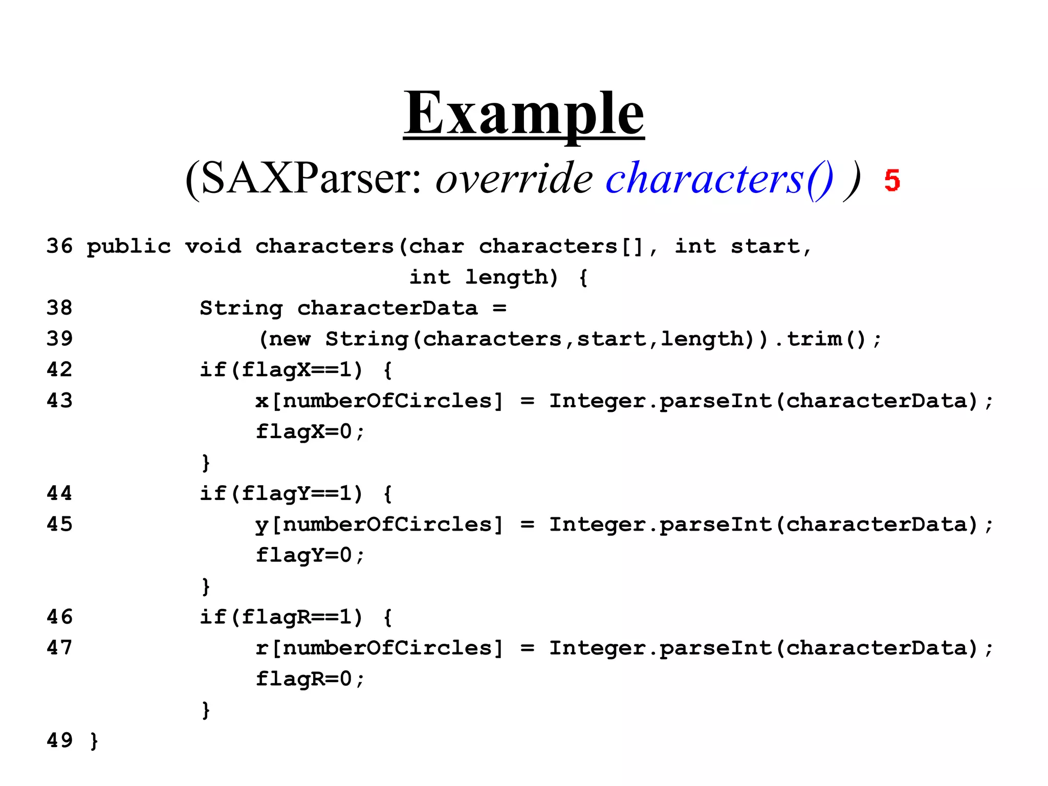 Example
         (SAXParser: override characters() )
36 public void characters(char characters[], int start,
                          int length) {
38         String characterData =
39             (new String(characters,start,length)).trim();
42         if(flagX==1) {
43             x[numberOfCircles] = Integer.parseInt(characterData);
               flagX=0;
           }
44         if(flagY==1) {
45             y[numberOfCircles] = Integer.parseInt(characterData);
               flagY=0;
           }
46         if(flagR==1) {
47             r[numberOfCircles] = Integer.parseInt(characterData);
               flagR=0;
           }
49 }
 