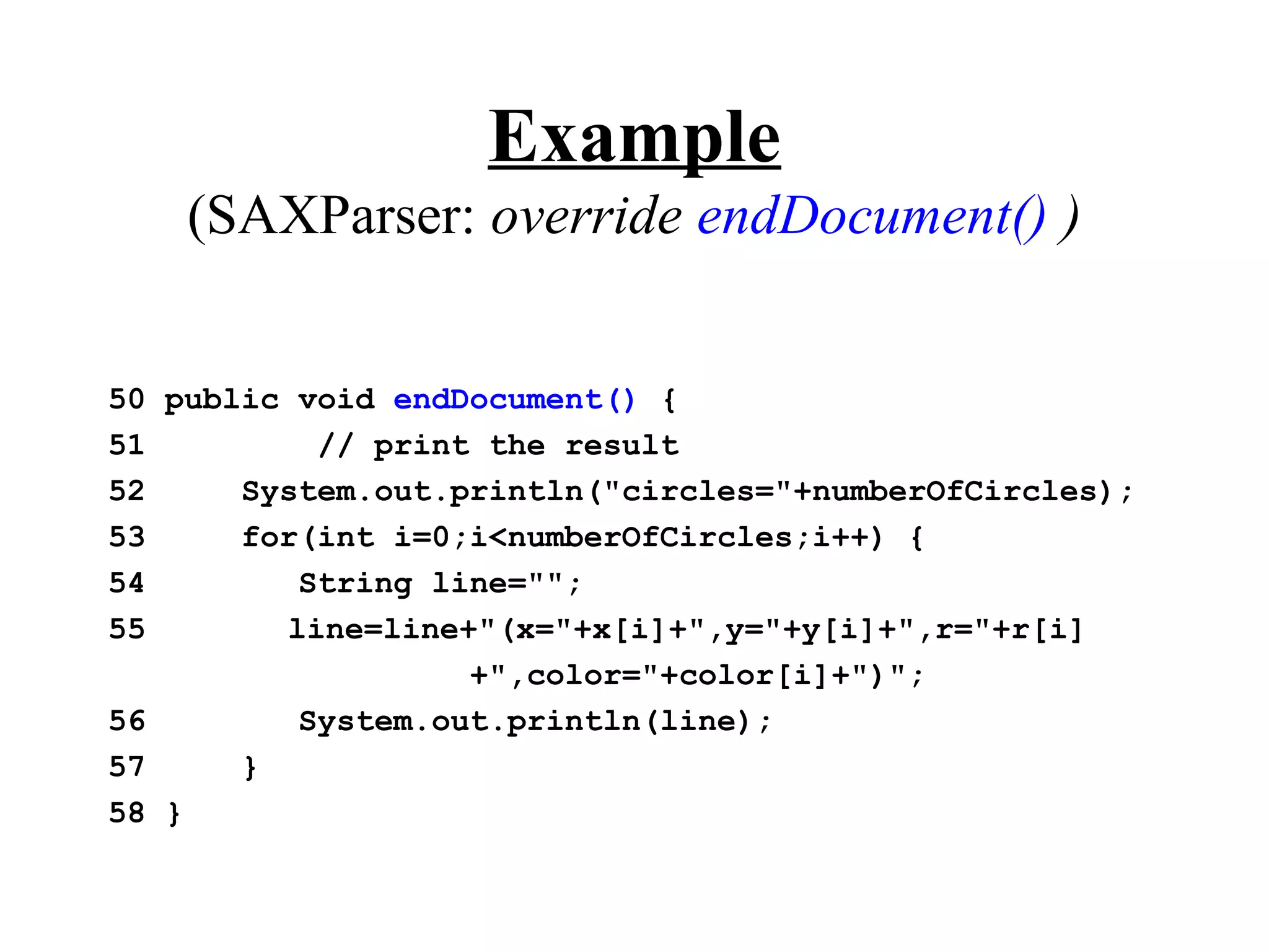 Example
    (SAXParser: override endDocument() )


50 public void endDocument() {
51         // print the result
52     System.out.println("circles="+numberOfCircles);
53     for(int i=0;i<numberOfCircles;i++) {
54        String line="";
55       line=line+"(x="+x[i]+",y="+y[i]+",r="+r[i]
                   +",color="+color[i]+")";
56        System.out.println(line);
57     }
58 }
 