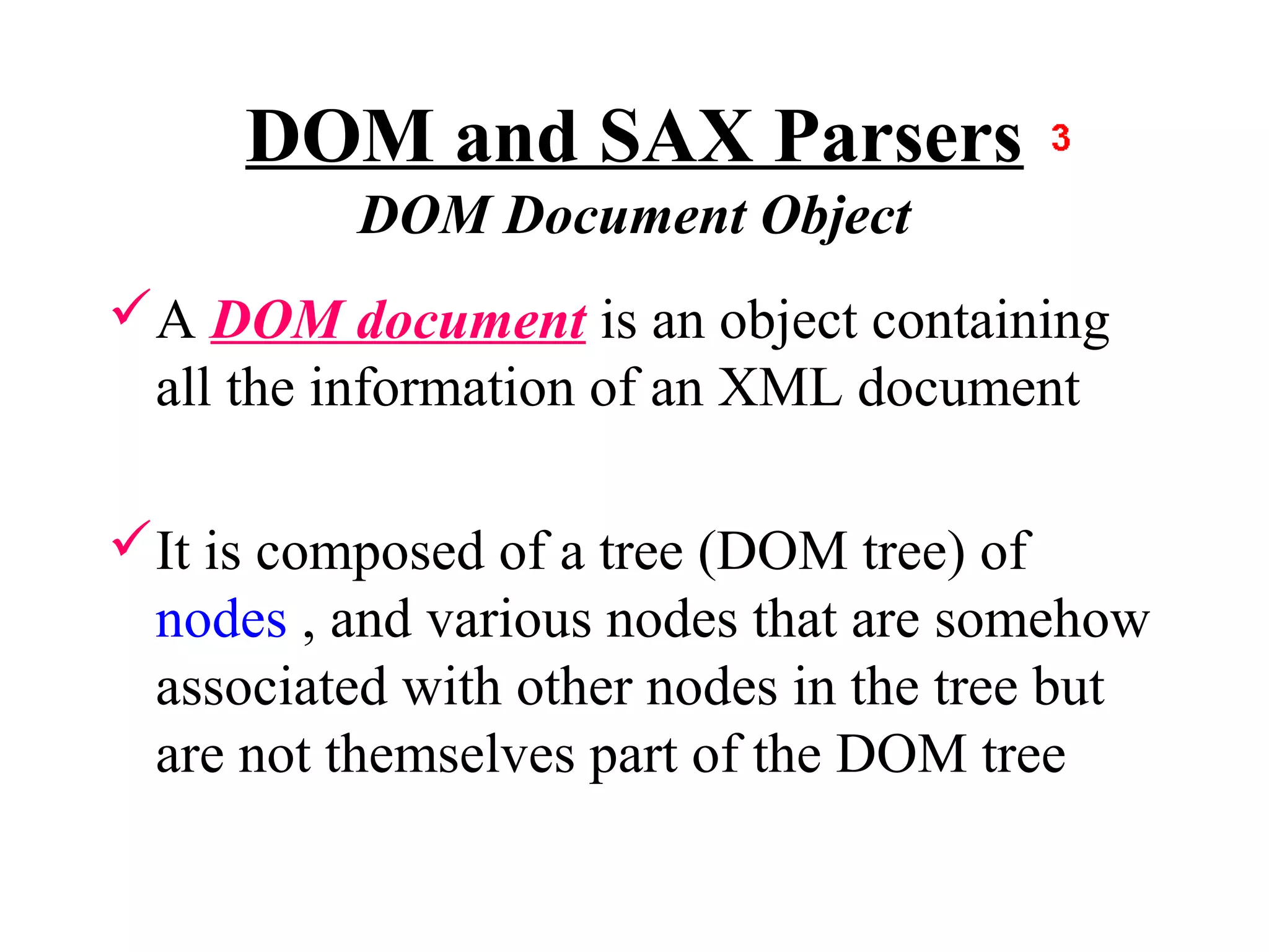 DOM and SAX Parsers
          DOM Document Object
A DOM document is an object containing
 all the information of an XML document

It is composed of a tree (DOM tree) of
 nodes , and various nodes that are somehow
 associated with other nodes in the tree but
 are not themselves part of the DOM tree
 