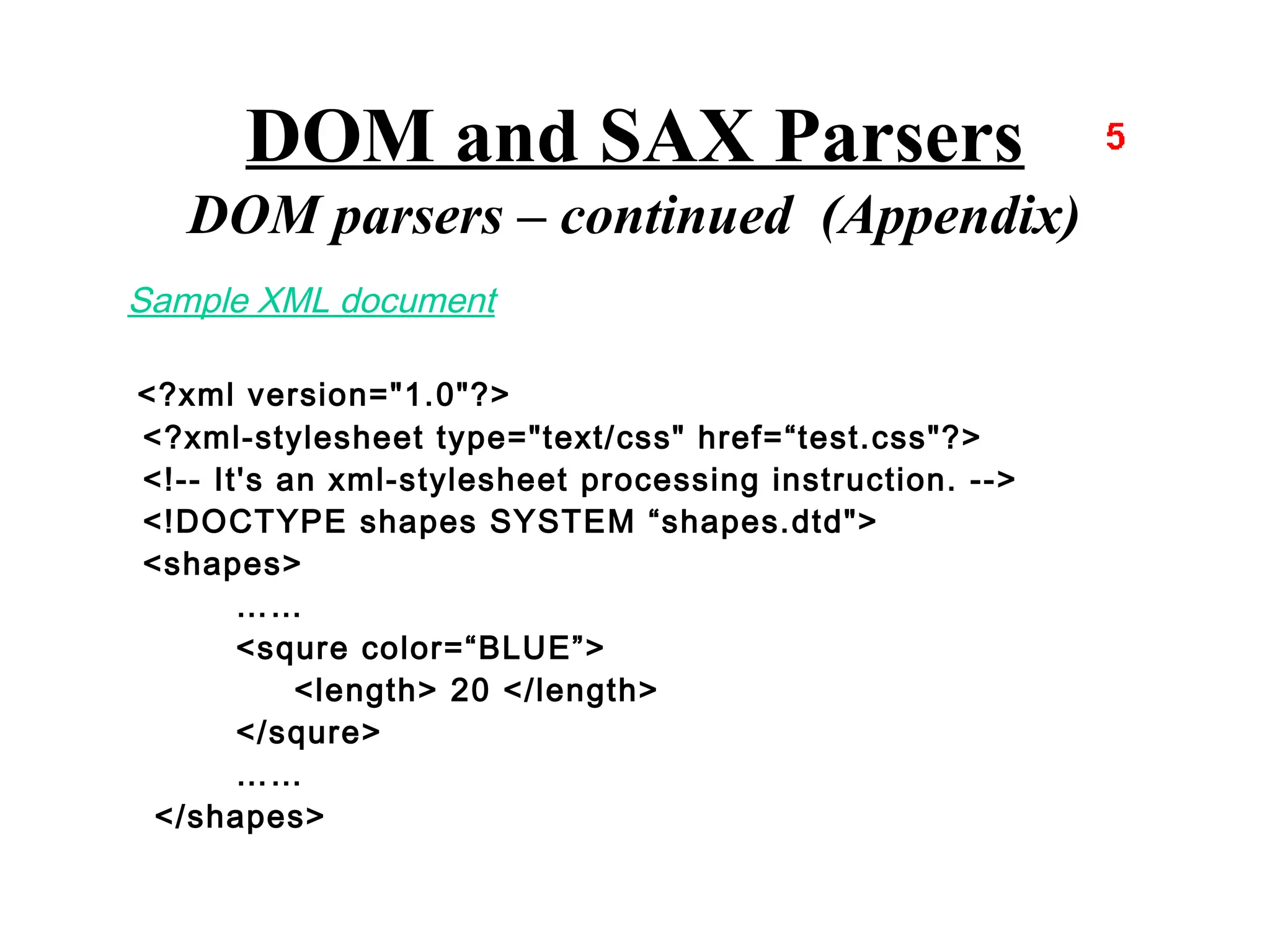 DOM and SAX Parsers
   DOM parsers – continued (Appendix)
Sample XML document

<?xml version="1.0"?>
<?xml-stylesheet type="text/css" href=“test.css"?>
<!-- It's an xml-stylesheet processing instruction. -->
<!DOCTYPE shapes SYSTEM “shapes.dtd">
<shapes>
       ……
       <squre color=“BLUE”>
           <length> 20 </length>
       </squre>
       ……
 </shapes>
 