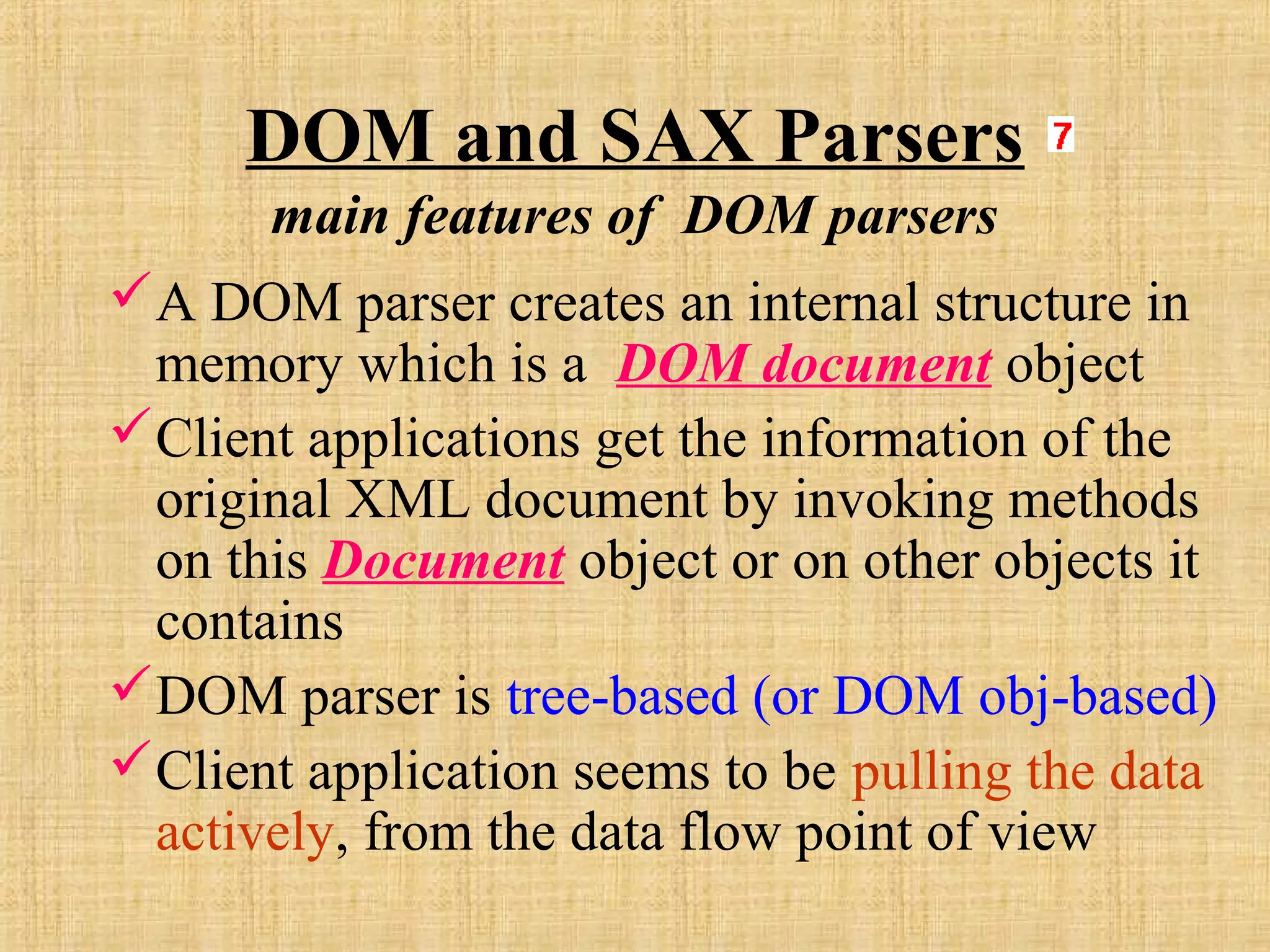 DOM and SAX Parsers
main features of DOM parsers
A DOM parser creates an internal structure in
memory which is a DOM document object
Client applications get the information of the
original XML document by invoking methods
on this Document object or on other objects it
contains
DOM parser is tree-based (or DOM obj-based)
Client application seems to be pulling the data
actively, from the data flow point of view
 