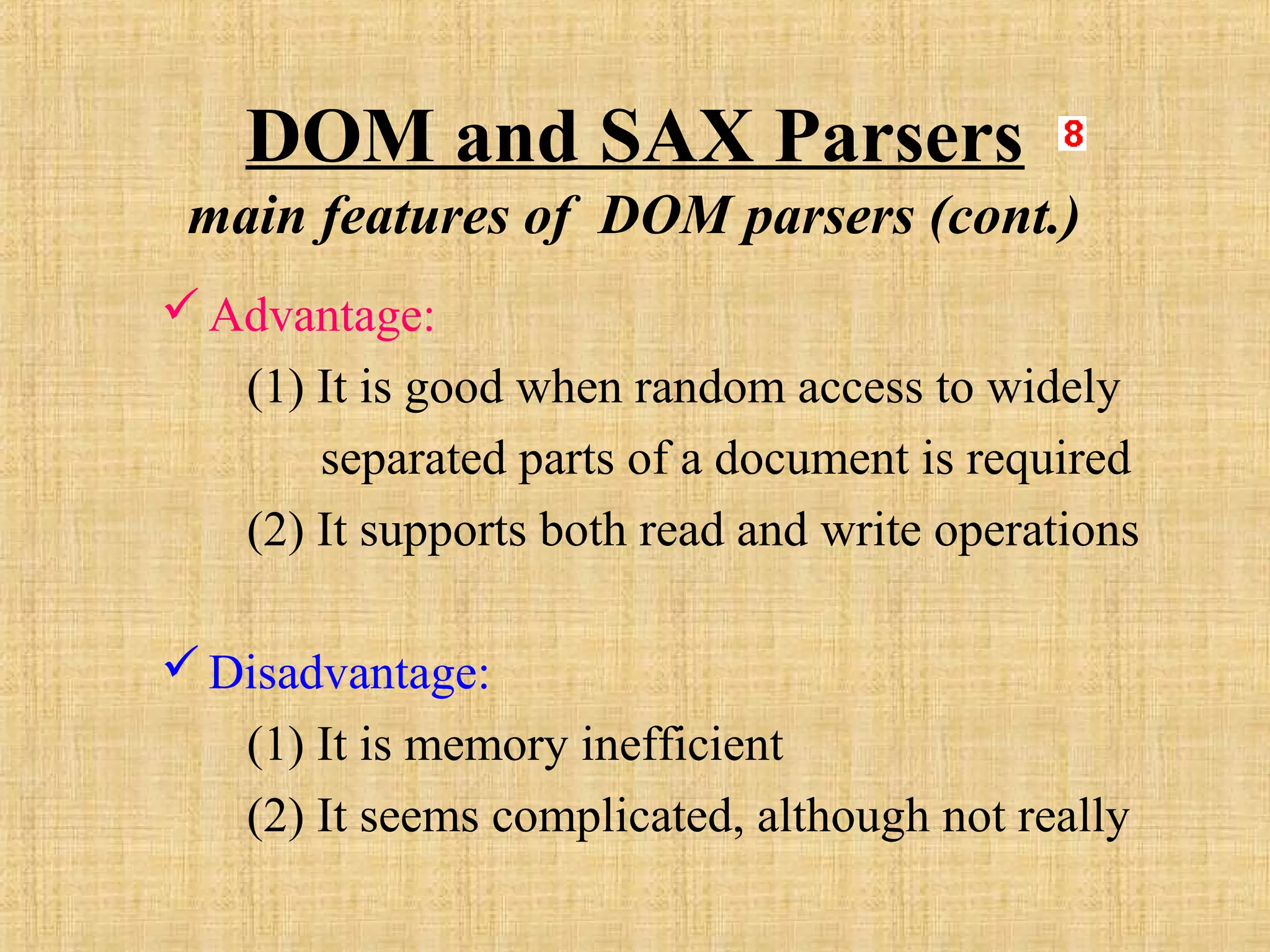 DOM and SAX Parsers
main features of DOM parsers (cont.)
Advantage:
(1) It is good when random access to widely
separated parts of a document is required
(2) It supports both read and write operations
Disadvantage:
(1) It is memory inefficient
(2) It seems complicated, although not really
 