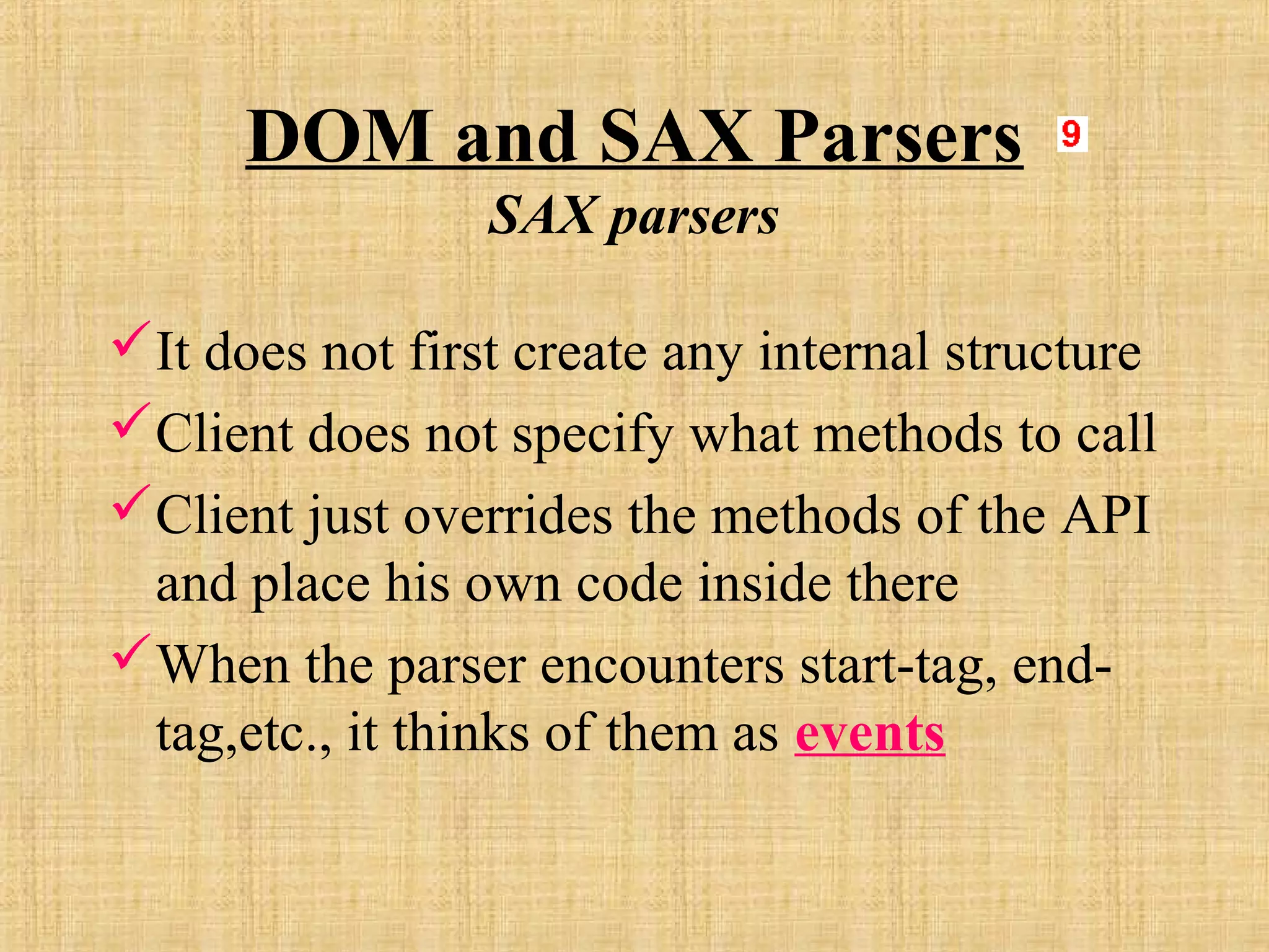 DOM and SAX Parsers
SAX parsers
It does not first create any internal structure
Client does not specify what methods to call
Client just overrides the methods of the API
and place his own code inside there
When the parser encounters start-tag, end-
tag,etc., it thinks of them as events
 