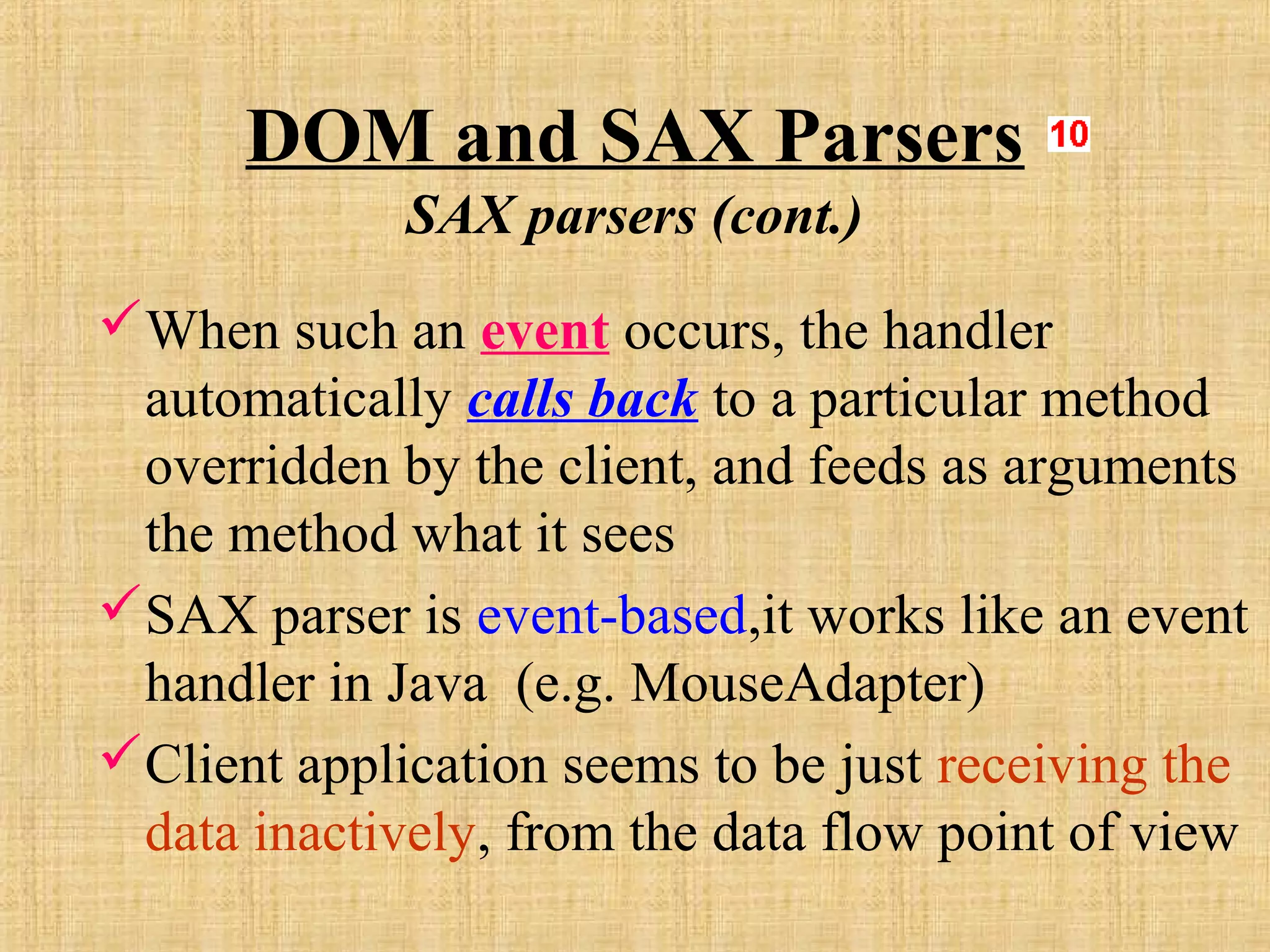 DOM and SAX Parsers
SAX parsers (cont.)
When such an event occurs, the handler
automatically calls back to a particular method
overridden by the client, and feeds as arguments
the method what it sees
SAX parser is event-based,it works like an event
handler in Java (e.g. MouseAdapter)
Client application seems to be just receiving the
data inactively, from the data flow point of view
 