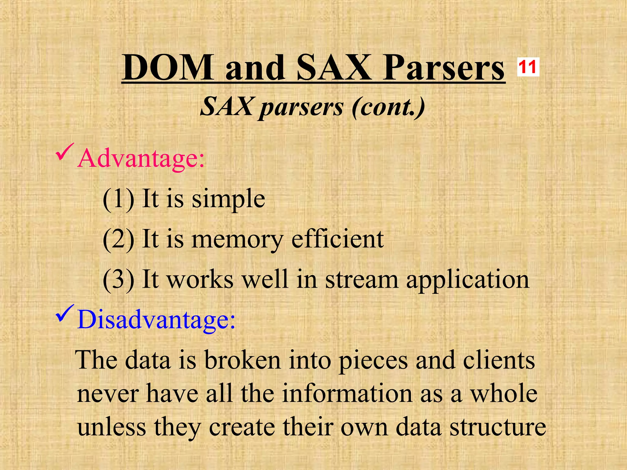 DOM and SAX Parsers
SAX parsers (cont.)
Advantage:
(1) It is simple
(2) It is memory efficient
(3) It works well in stream application
Disadvantage:
The data is broken into pieces and clients
never have all the information as a whole
unless they create their own data structure
 