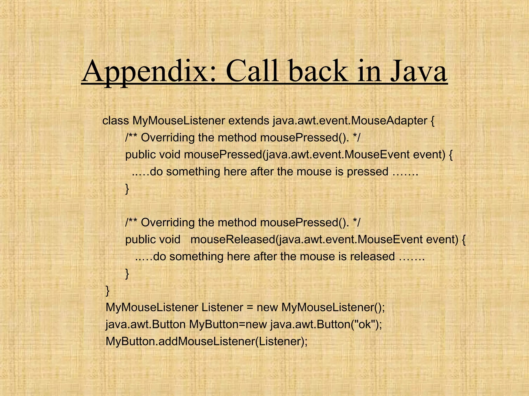 Appendix: Call back in Java
class MyMouseListener extends java.awt.event.MouseAdapter {
/** Overriding the method mousePressed(). */
public void mousePressed(java.awt.event.MouseEvent event) {
..…do something here after the mouse is pressed …….
}
/** Overriding the method mousePressed(). */
public void mouseReleased(java.awt.event.MouseEvent event) {
..…do something here after the mouse is released …….
}
}
MyMouseListener Listener = new MyMouseListener();
java.awt.Button MyButton=new java.awt.Button("ok");
MyButton.addMouseListener(Listener);
 