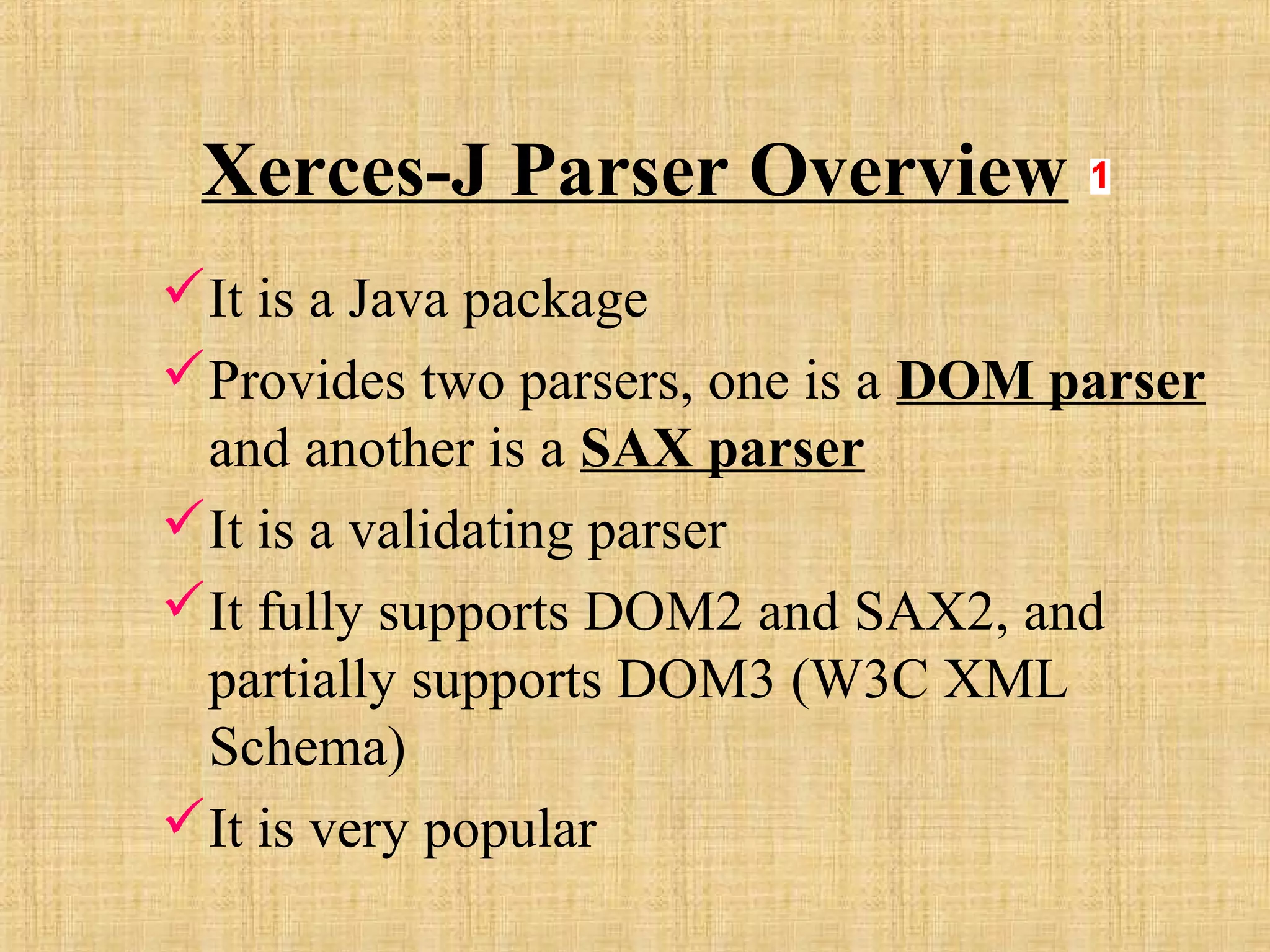 Xerces-J Parser Overview
It is a Java package
Provides two parsers, one is a DOM parser
and another is a SAX parser
It is a validating parser
It fully supports DOM2 and SAX2, and
partially supports DOM3 (W3C XML
Schema)
It is very popular
 
