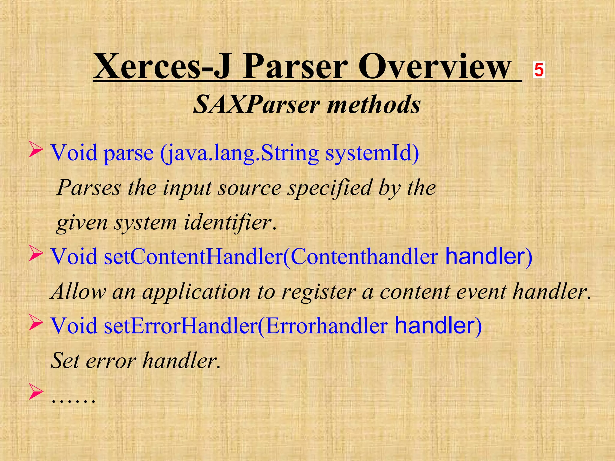 Xerces-J Parser Overview
SAXParser methods
 Void parse (java.lang.String systemId)
Parses the input source specified by the
given system identifier.
 Void setContentHandler(Contenthandler handler)
Allow an application to register a content event handler.
 Void setErrorHandler(Errorhandler handler)
Set error handler.
 ……
 