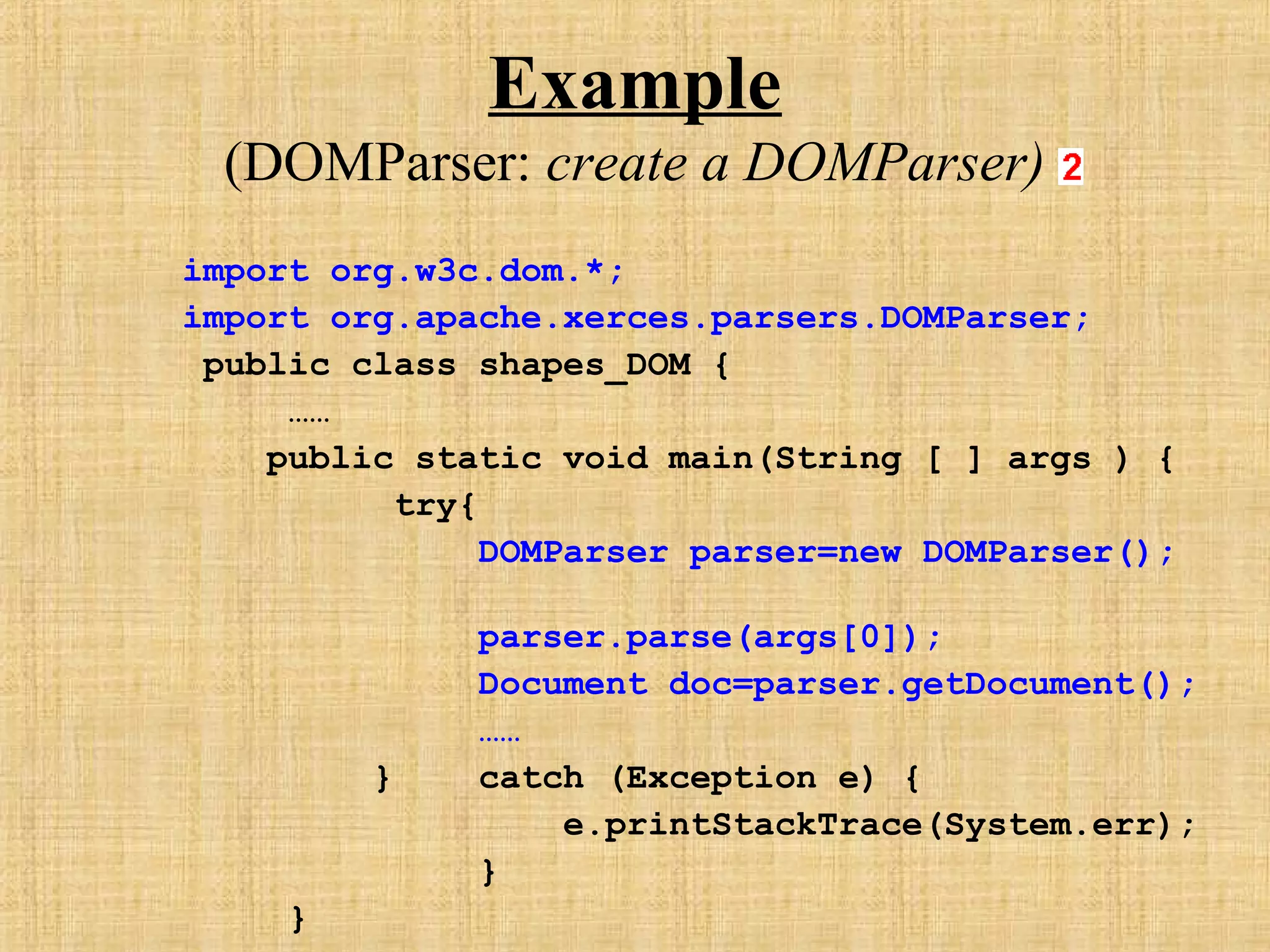 Example
(DOMParser: create a DOMParser)
import org.w3c.dom.*;
import org.apache.xerces.parsers.DOMParser;
public class shapes_DOM {
……
public static void main(String [ ] args ) {
try{
DOMParser parser=new DOMParser();
parser.parse(args[0]);
Document doc=parser.getDocument();
……
} catch (Exception e) {
e.printStackTrace(System.err);
}
}
 