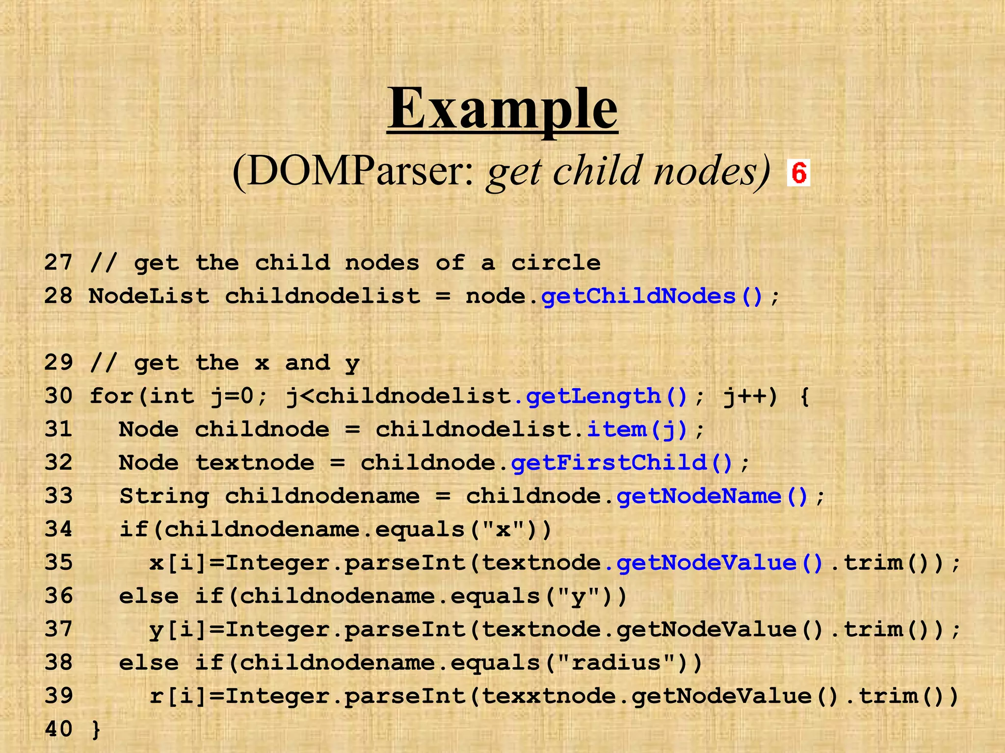 Example
(DOMParser: get child nodes)
27 // get the child nodes of a circle
28 NodeList childnodelist = node.getChildNodes();
29 // get the x and y
30 for(int j=0; j<childnodelist.getLength(); j++) {
31 Node childnode = childnodelist.item(j);
32 Node textnode = childnode.getFirstChild();
33 String childnodename = childnode.getNodeName();
34 if(childnodename.equals("x"))
35 x[i]=Integer.parseInt(textnode.getNodeValue().trim());
36 else if(childnodename.equals("y"))
37 y[i]=Integer.parseInt(textnode.getNodeValue().trim());
38 else if(childnodename.equals("radius"))
39 r[i]=Integer.parseInt(texxtnode.getNodeValue().trim())
40 }
 