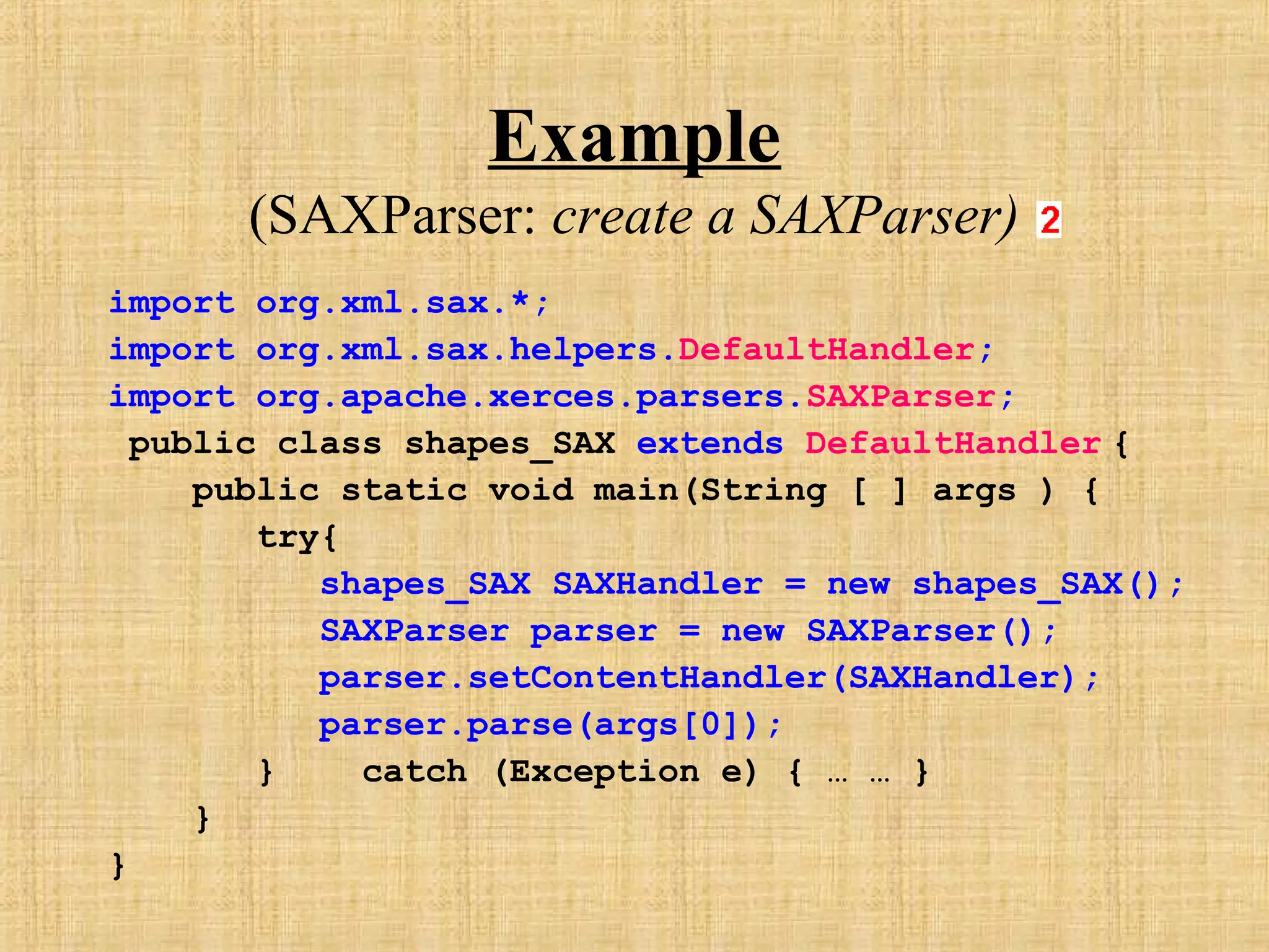 Example
(SAXParser: create a SAXParser)
import org.xml.sax.*;
import org.xml.sax.helpers.DefaultHandler;
import org.apache.xerces.parsers.SAXParser;
public class shapes_SAX extends DefaultHandler {
public static void main(String [ ] args ) {
try{
shapes_SAX SAXHandler = new shapes_SAX();
SAXParser parser = new SAXParser();
parser.setContentHandler(SAXHandler);
parser.parse(args[0]);
} catch (Exception e) { … … }
}
}
 