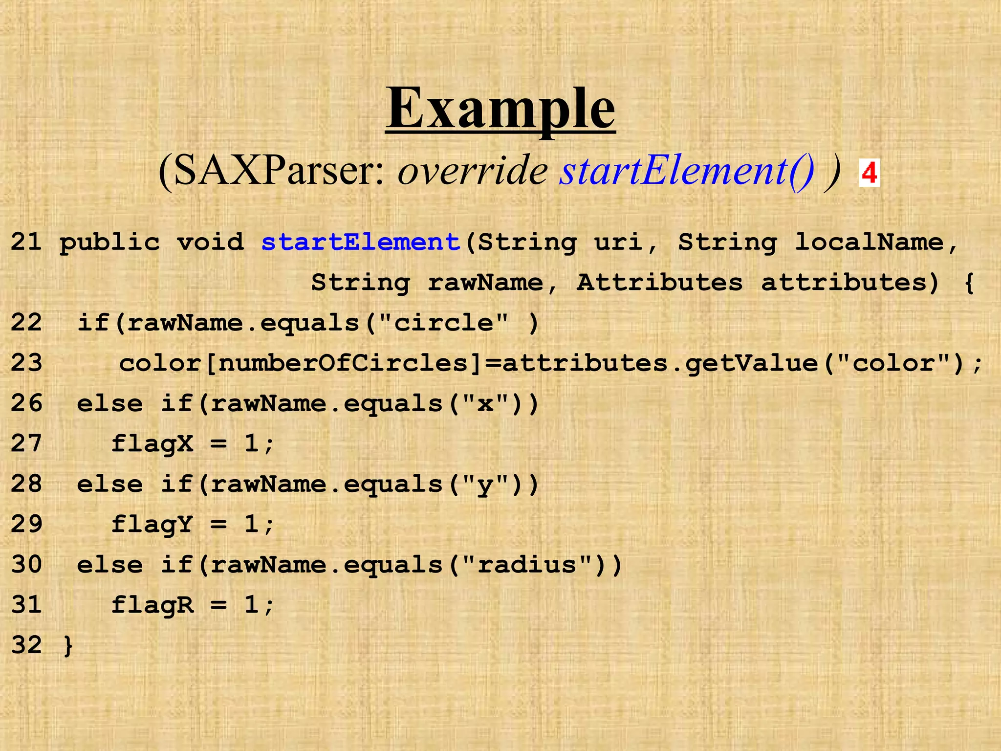 Example
(SAXParser: override startElement() )
21 public void startElement(String uri, String localName,
String rawName, Attributes attributes) {
22 if(rawName.equals("circle" )
23 color[numberOfCircles]=attributes.getValue("color");
26 else if(rawName.equals("x"))
27 flagX = 1;
28 else if(rawName.equals("y"))
29 flagY = 1;
30 else if(rawName.equals("radius"))
31 flagR = 1;
32 }
 