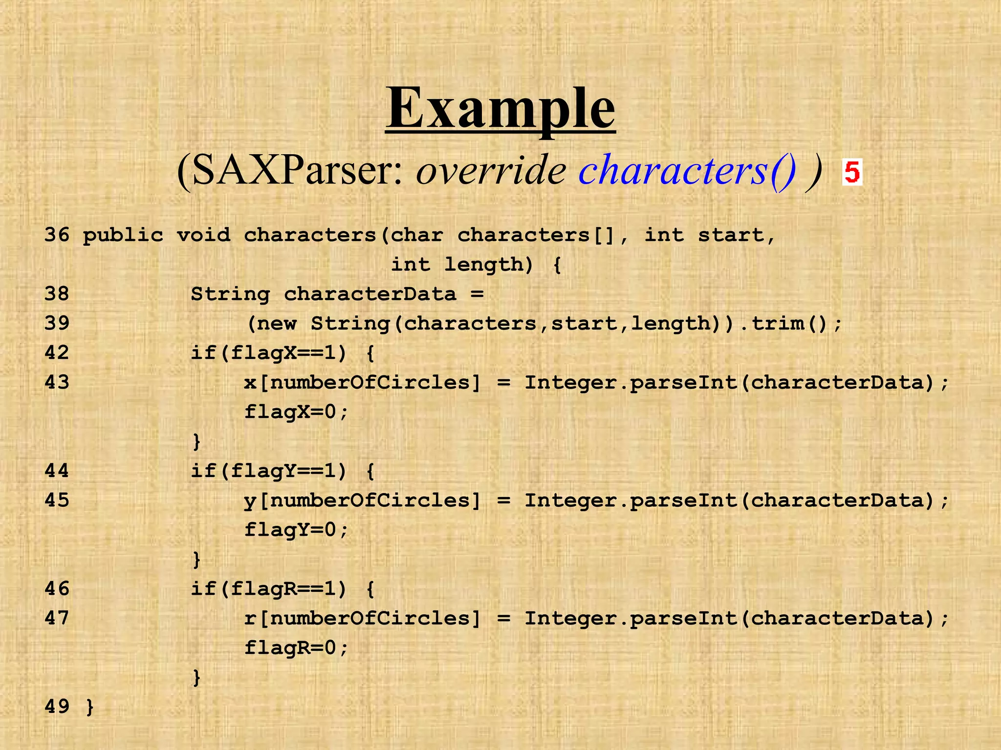 Example
(SAXParser: override characters() )
36 public void characters(char characters[], int start,
int length) {
38 String characterData =
39 (new String(characters,start,length)).trim();
42 if(flagX==1) {
43 x[numberOfCircles] = Integer.parseInt(characterData);
flagX=0;
}
44 if(flagY==1) {
45 y[numberOfCircles] = Integer.parseInt(characterData);
flagY=0;
}
46 if(flagR==1) {
47 r[numberOfCircles] = Integer.parseInt(characterData);
flagR=0;
}
49 }
 