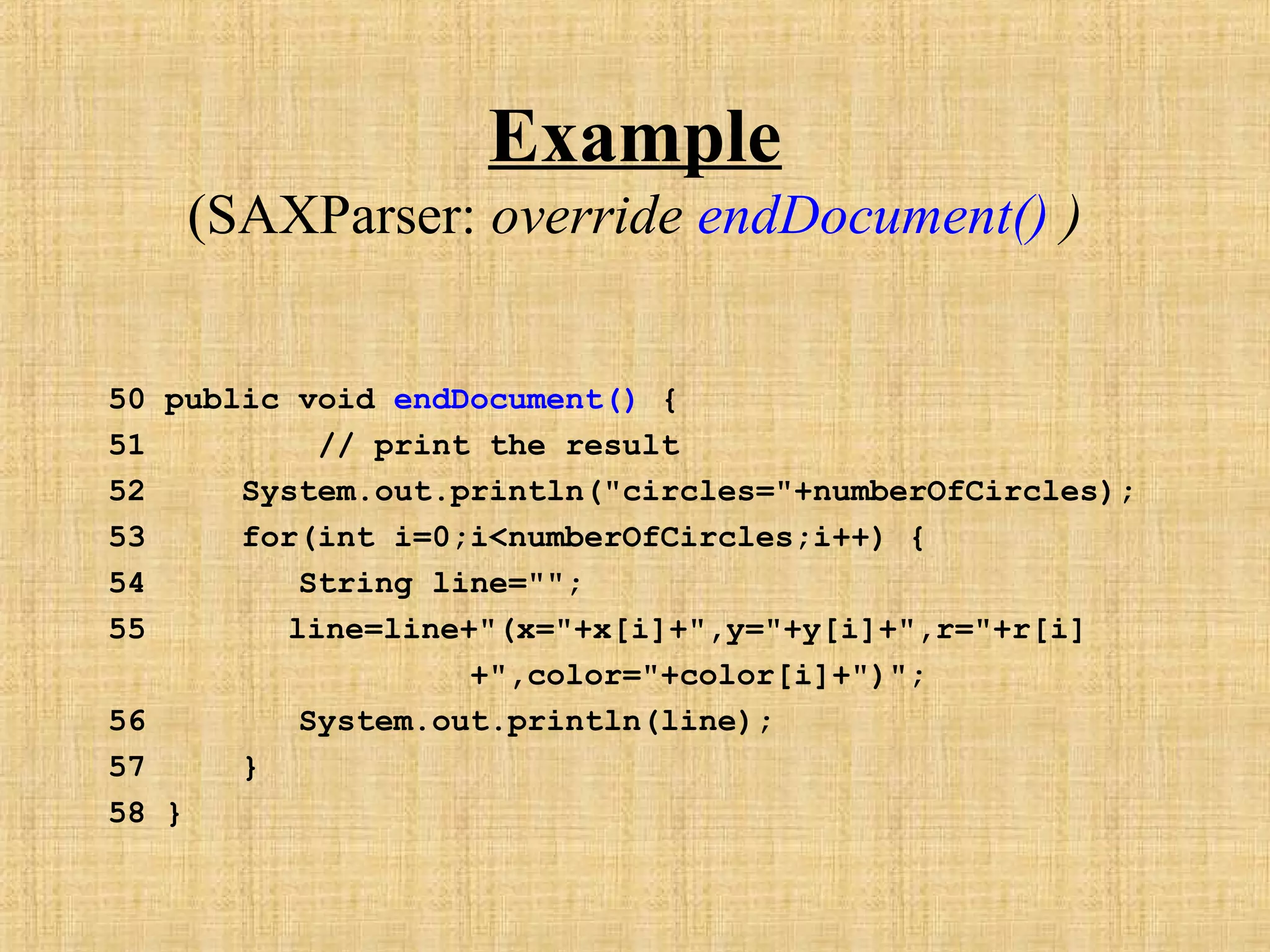 Example
(SAXParser: override endDocument() )
50 public void endDocument() {
51 // print the result
52 System.out.println("circles="+numberOfCircles);
53 for(int i=0;i<numberOfCircles;i++) {
54 String line="";
55 line=line+"(x="+x[i]+",y="+y[i]+",r="+r[i]
+",color="+color[i]+")";
56 System.out.println(line);
57 }
58 }
 