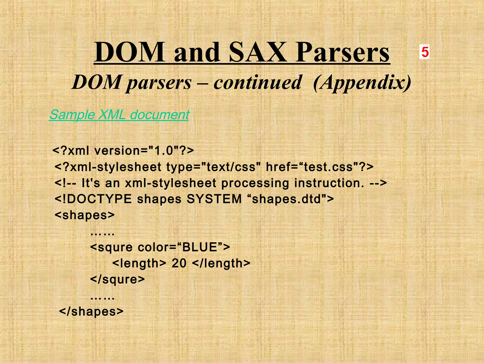 DOM and SAX Parsers
DOM parsers – continued (Appendix)
Sample XML document
<?xml version="1.0"?>
<?xml-stylesheet type="text/css" href=“test.css"?>
<!-- It's an xml-stylesheet processing instruction. -->
<!DOCTYPE shapes SYSTEM “shapes.dtd">
<shapes>
……
<squre color=“BLUE”>
<length> 20 </length>
</squre>
……
</shapes>
 