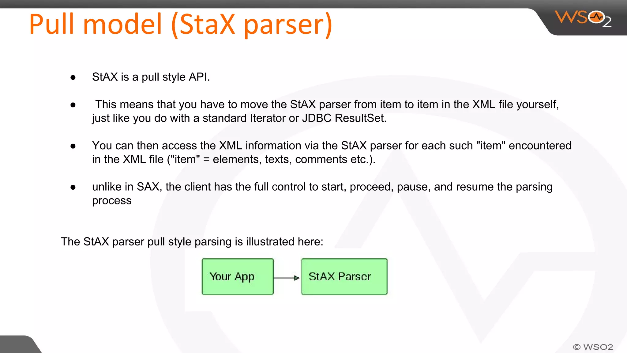 Pull model (StaX parser)
● StAX is a pull style API.
● This means that you have to move the StAX parser from item to item in the XML file yourself,
just like you do with a standard Iterator or JDBC ResultSet.
● You can then access the XML information via the StAX parser for each such "item" encountered
in the XML file ("item" = elements, texts, comments etc.).
● unlike in SAX, the client has the full control to start, proceed, pause, and resume the parsing
process
The StAX parser pull style parsing is illustrated here:
 