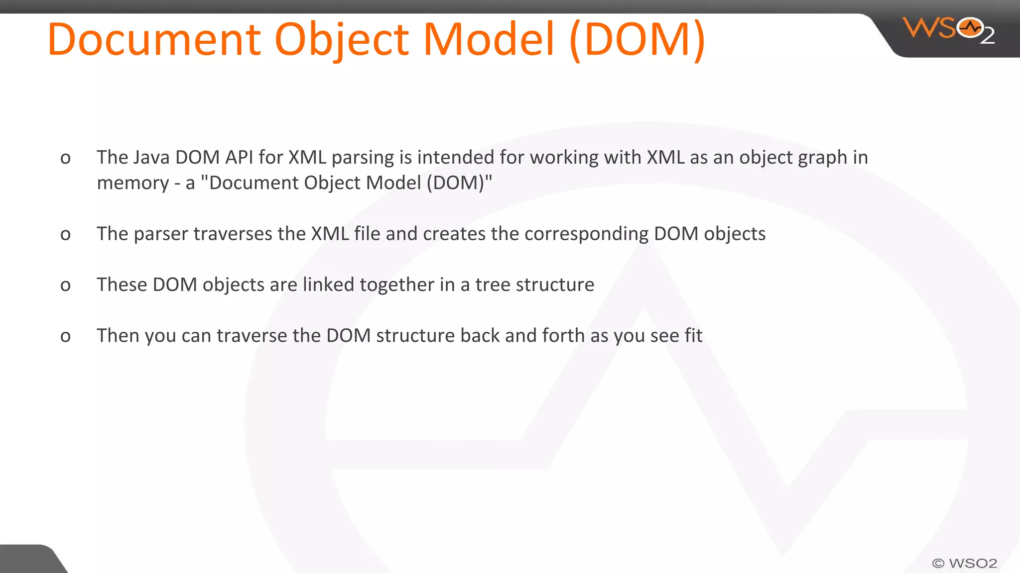 Document Object Model (DOM)
o The Java DOM API for XML parsing is intended for working with XML as an object graph in
memory - a "Document Object Model (DOM)"
o The parser traverses the XML file and creates the corresponding DOM objects
o These DOM objects are linked together in a tree structure
o Then you can traverse the DOM structure back and forth as you see fit
 