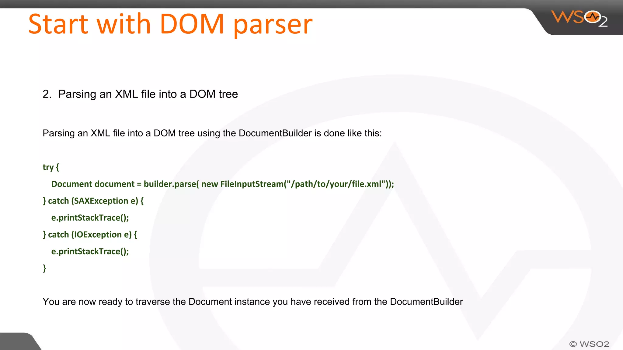 Start with DOM parser
2. Parsing an XML file into a DOM tree
Parsing an XML file into a DOM tree using the DocumentBuilder is done like this:
try {
Document document = builder.parse( new FileInputStream("/path/to/your/file.xml"));
} catch (SAXException e) {
e.printStackTrace();
} catch (IOException e) {
e.printStackTrace();
}
You are now ready to traverse the Document instance you have received from the DocumentBuilder
 