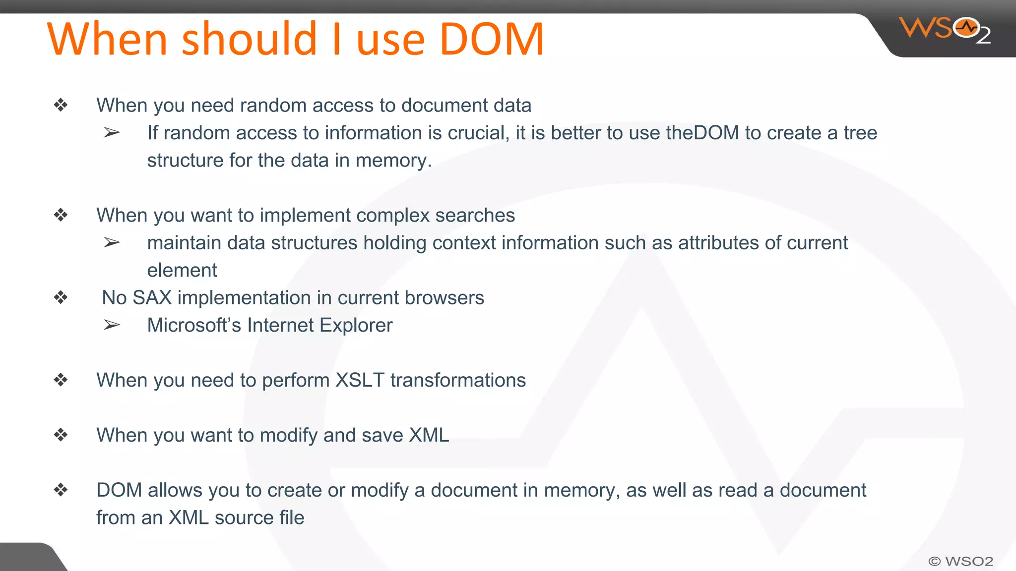When should I use DOM
❖ When you need random access to document data
➢ If random access to information is crucial, it is better to use theDOM to create a tree
structure for the data in memory.
❖ When you want to implement complex searches
➢ maintain data structures holding context information such as attributes of current
element
❖ No SAX implementation in current browsers
➢ Microsoft’s Internet Explorer
❖ When you need to perform XSLT transformations
❖ When you want to modify and save XML
❖ DOM allows you to create or modify a document in memory, as well as read a document
from an XML source file
 