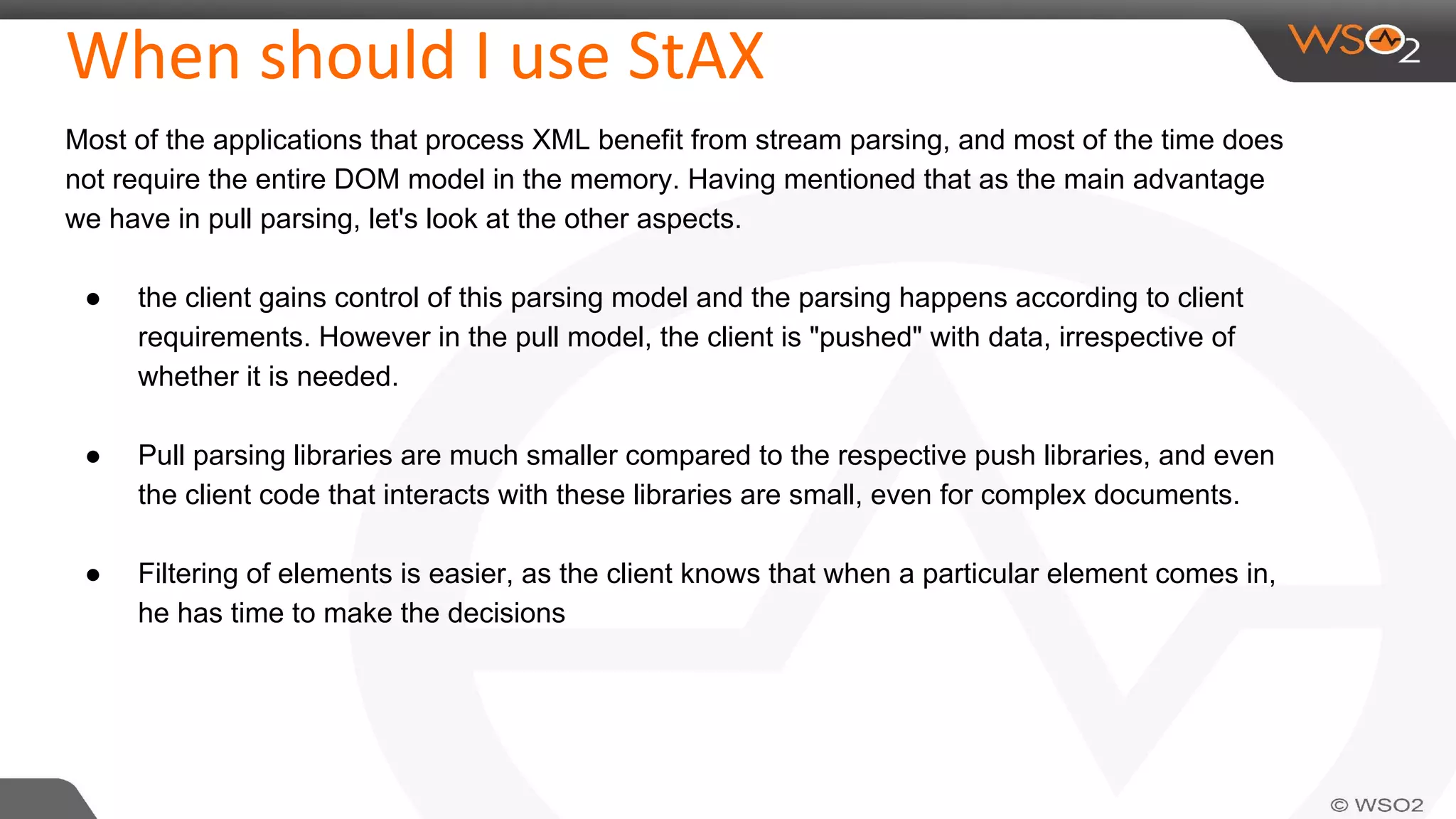 When should I use StAX
Most of the applications that process XML benefit from stream parsing, and most of the time does
not require the entire DOM model in the memory. Having mentioned that as the main advantage
we have in pull parsing, let's look at the other aspects.
● the client gains control of this parsing model and the parsing happens according to client
requirements. However in the pull model, the client is "pushed" with data, irrespective of
whether it is needed.
● Pull parsing libraries are much smaller compared to the respective push libraries, and even
the client code that interacts with these libraries are small, even for complex documents.
● Filtering of elements is easier, as the client knows that when a particular element comes in,
he has time to make the decisions
 
